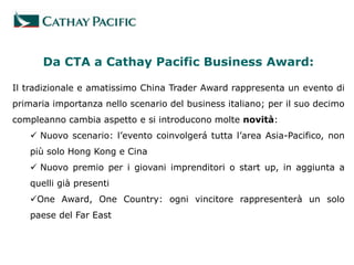Da CTA a Cathay Pacific Business Award:

Il tradizionale e amatissimo China Trader Award rappresenta un evento di
primaria importanza nello scenario del business italiano; per il suo decimo
compleanno cambia aspetto e si introducono molte novità:
    Nuovo scenario: l’evento coinvolgerá tutta l’area Asia-Pacifico, non
   più solo Hong Kong e Cina
    Nuovo premio per i giovani imprenditori o start up, in aggiunta a
   quelli già presenti
   One Award, One Country: ogni vincitore rappresenterà un solo
   paese del Far East
 