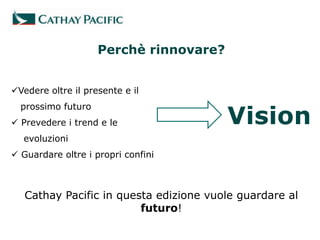 Perchè rinnovare?


Vedere oltre il presente e il
  prossimo futuro
 Prevedere i trend e le
  evoluzioni
 Guardare oltre i propri confini



   Cathay Pacific in questa edizione vuole guardare al
                         futuro!
 