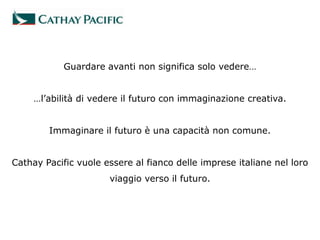 Guardare avanti non significa solo vedere…


     …l’abilità di vedere il futuro con immaginazione creativa.


        Immaginare il futuro è una capacità non comune.


Cathay Pacific vuole essere al fianco delle imprese italiane nel loro
                      viaggio verso il futuro.
 