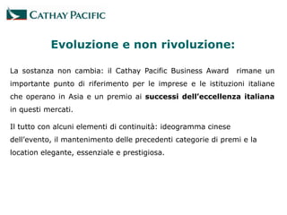 Evoluzione e non rivoluzione:

La sostanza non cambia: il Cathay Pacific Business Award        rimane un
importante punto di riferimento per le imprese e le istituzioni italiane
che operano in Asia e un premio ai successi dell’eccellenza italiana
in questi mercati.

Il tutto con alcuni elementi di continuità: ideogramma cinese
dell’evento, il mantenimento delle precedenti categorie di premi e la
location elegante, essenziale e prestigiosa.
 