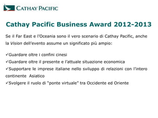 Cathay Pacific Business Award 2012-2013
Se il Far East e l’Oceania sono il vero scenario di Cathay Pacific, anche
la Vision dell’evento assume un significato più ampio:

Guardare oltre i confini cinesi
Guardare oltre il presente e l’attuale situazione economica
Supportare le imprese italiane nello sviluppo di relazioni con l’intero
continente Asiatico
Svolgere il ruolo di “ponte virtuale” tra Occidente ed Oriente
 