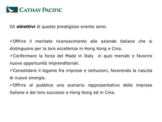 Gli obiettivi di questo prestigioso evento sono:


Offrire il meritato riconoscimento alle aziende italiane che si
distinguono per la loro eccellenza in Hong Kong e Cina.
Confermare la forza del Made in Italy     in quei mercati e favorire
nuove opportunità imprenditoriali.
Consolidare il legame fra imprese e istituzioni, favorendo la nascita
di nuove sinergie.
Offrire al pubblico uno scenario rappresentativo delle imprese
italiane e del loro successo a Hong Kong ed in Cina.
 