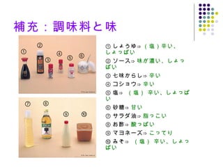 補充：調味料と味 ① しょうゆ ⇒ （塩）辛い、しょっぱい ② ソース ⇒ 味が濃い、しょっぱい ③ 七味からし ⇒ 辛い ④ コショウ ⇒ 辛い ⑤ 塩 ⇒  （塩） 辛い、しょっぱい ⑥ 砂糖 ⇒ 甘い ⑦ サラダ油 ⇒ 脂っこい ⑧ お酢 ⇒ 酸っぱい ⑨ マヨネーズ ⇒ こってり ⑩ みそ ⇒  （塩） 辛い、しょっぱい ① ② ③ ④ ⑤ ⑥ ⑦ ⑧ ⑨ ⑩ 