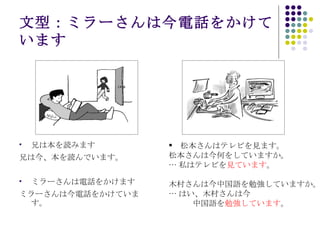 文型：ミラーさんは今電話をかけています 兄は本を読みます 兄は今、本を読んでいます。 ミラーさんは電話をかけます ミラーさんは今電話をかけています。 　松本さんはテレビを見ます。 松本さんは今何をしていますか。 … 私はテレビを 見ています 。 木村さんは今中国語を勉強していますか。 … はい、木村さんは今 　　　中国語を 勉強しています 。 