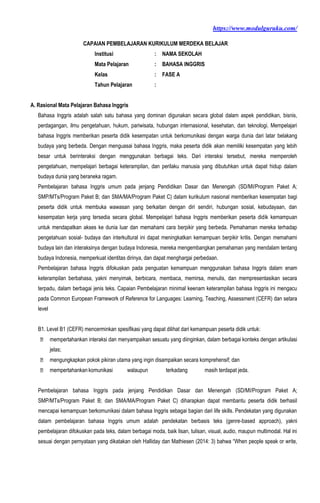 https://www.modulguruku.com/
CAPAIAN PEMBELAJARAN KURIKULUM MERDEKA BELAJAR
Institusi : NAMA SEKOLAH
Mata Pelajaran : BAHASA INGGRIS
Kelas : FASE A
Tahun Pelajaran :
A. Rasional Mata Pelajaran Bahasa Inggris
Bahasa Inggris adalah salah satu bahasa yang dominan digunakan secara global dalam aspek pendidikan, bisnis,
perdagangan, ilmu pengetahuan, hukum, pariwisata, hubungan internasional, kesehatan, dan teknologi. Mempelajari
bahasa Inggris memberikan peserta didik kesempatan untuk berkomunikasi dengan warga dunia dari latar belakang
budaya yang berbeda. Dengan menguasai bahasa Inggris, maka peserta didik akan memiliki kesempatan yang lebih
besar untuk berinteraksi dengan menggunakan berbagai teks. Dari interaksi tersebut, mereka memperoleh
pengetahuan, mempelajari berbagai keterampilan, dan perilaku manusia yang dibutuhkan untuk dapat hidup dalam
budaya dunia yang beraneka ragam.
Pembelajaran bahasa Inggris umum pada jenjang Pendidikan Dasar dan Menengah (SD/MI/Program Paket A;
SMP/MTs/Program Paket B; dan SMA/MA/Program Paket C) dalam kurikulum nasional memberikan kesempatan bagi
peserta didik untuk membuka wawasan yang berkaitan dengan diri sendiri, hubungan sosial, kebudayaan, dan
kesempatan kerja yang tersedia secara global. Mempelajari bahasa Inggris memberikan peserta didik kemampuan
untuk mendapatkan akses ke dunia luar dan memahami cara berpikir yang berbeda. Pemahaman mereka terhadap
pengetahuan sosial- budaya dan interkultural ini dapat meningkatkan kemampuan berpikir kritis. Dengan memahami
budaya lain dan interaksinya dengan budaya Indonesia, mereka mengembangkan pemahaman yang mendalam tentang
budaya Indonesia, memperkuat identitas dirinya, dan dapat menghargai perbedaan.
Pembelajaran bahasa Inggris difokuskan pada penguatan kemampuan menggunakan bahasa Inggris dalam enam
keterampilan berbahasa, yakni menyimak, berbicara, membaca, memirsa, menulis, dan mempresentasikan secara
terpadu, dalam berbagai jenis teks. Capaian Pembelajaran minimal keenam keterampilan bahasa Inggris ini mengacu
pada Common European Framework of Reference for Languages: Learning, Teaching, Assessment (CEFR) dan setara
level
B1. Level B1 (CEFR) mencerminkan spesifikasi yang dapat dilihat dari kemampuan peserta didik untuk:
mempertahankan interaksi dan menyampaikan sesuatu yang diinginkan, dalam berbagai konteks dengan artikulasi
jelas;
mengungkapkan pokok pikiran utama yang ingin disampaikan secara komprehensif; dan
mempertahankan komunikasi walaupun terkadang masih terdapat jeda.
Pembelajaran bahasa Inggris pada jenjang Pendidikan Dasar dan Menengah (SD/MI/Program Paket A;
SMP/MTs/Program Paket B; dan SMA/MA/Program Paket C) diharapkan dapat membantu peserta didik berhasil
mencapai kemampuan berkomunikasi dalam bahasa Inggris sebagai bagian dari life skills. Pendekatan yang digunakan
dalam pembelajaran bahasa Inggris umum adalah pendekatan berbasis teks (genre-based approach), yakni
pembelajaran difokuskan pada teks, dalam berbagai moda, baik lisan, tulisan, visual, audio, maupun multimodal. Hal ini
sesuai dengan pernyataan yang dikatakan oleh Halliday dan Mathiesen (2014: 3) bahwa “When people speak or write,
 