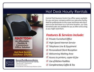 Hot Desk Hourly Rentals
                                                                       Central Park Business Centre has oﬃce space available
                                                                       for you and your company within our executive facility.
                                                                       Ideal for professionals on the move and those who don‘t
                                                                       want to be tied down to a full time location, our fully
                                                                       furnished suites are available for you as often and as long
                                                                       as you might need them.


                                                                       Features Our Shared Oﬃce Space
                                                                                & Services Include:
               READY TODAY!                                                Private Furnished Oﬃce
               An Aﬀordable,
                 Flexible &                                                High-Speed Internet Service
                Convenient
               Oﬃce Solution                                               Telephone Line & Equpiment
                                                                           Personalized Client Reception
            Hot Desk Rentals
           $15/hour $75/day                                                Welcoming Waiting Area
                                                                           Access to printers, copier & fax
               Central Park Business Centre
Central Park   300 - 3655 Kingsway, Vancouver, B.C. V5R 5W2                Use of Kitchen Facilities
Business       T: 604.435.2500 F: 604.435.8181
Centre         www.executivesuite.ca
               A Proud Member of the Elite Group of Business Centres
                                                                           Complimentary Coﬀee & Tea
 