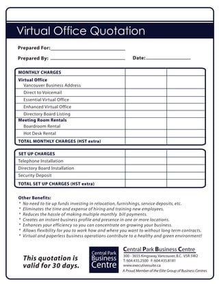 Virtual Office Quotation
Prepared For:

Prepared By:                                             Date:

MONTHLY CHARGES
Virtual Office
  Vancouver Business Address
  Direct to Voicemail
  Essential Virtual Office
  Enhanced Virtual Office
  Directory Board Listing
Meeting Room Rentals
  Boardroom Rental
  Hot Desk Rental
TOTAL MONTHLY CHARGES (HST extra)

SET UP CHARGES
Telephone Installation
Directory Board Installation
Security Deposit
TOTAL SET UP CHARGES (HST extra)


Other Benefits:
* No need to tie up funds investing in relocation, furnishings, service deposits, etc.
* Eliminates the time and expense of hiring and training new employees.
* Reduces the hassle of making multiple monthly bill payments.
* Creates an instant business profile and presence in one or more locations.
* Enhances your efficiency so you can concentrate on growing your business.
* Allows flexibility for you to work how and where you want to without long term contracts.
* Virtual and paperless business operations contribute to a healthy and green environment!


                                                   Central Park Business Centre
                                    Central Park   300 - 3655 Kingsway, Vancouver, B.C. V5R 5W2
  This quotation is                 Business       T: 604.435.2500 F: 604.435.8181
  valid for 30 days.                Centre         www.executivesuite.ca
                                                   A Proud Member of the Elite Group of Business Centres
 