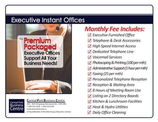 Executive Instant Offices
                                                                        Monthly Fee Includes:
                                                                          Executive Furnished Oﬃce
        Our
               Premium                                                    Telephone & Desk Accessories
               Packaged                                                   High Speed Internet Access
                                                                          Dedicated Telephone Line
               Executive Offices
               Support All Your                                           Voicemail Services
               Business Needs!                                            Photocoping & Printing (100 per mth)
                                                                          Administrative Support (1 hour per mth)
                                                                          Faxing (25 per mth)
                                                                          Personalized Telephone Reception
                                                                          Reception & Waiting Area
                                                                          8 Hours of Meeting Room Use
                                                                          Listing on 2 Directory Boards
Central Park
                Central Park Business Centre
                300 - 3655 Kingsway, Vancouver, B.C. V5R 5W2
                                                                          Kitchen & Lunchroom Facilities
Business        T: 604.435.2500 F: 604.435.8181
                                                                          Heat & Hydro Utilities
Centre          www.executivesuite.ca
                A Proud Member of the Elite Group of Business Centres
                                                                          Daily Oﬃce Cleaning
 