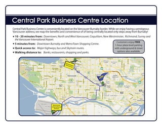 Central Park Business Centre Location
Central Park Business Centre is conveniently located on the Vancouver-Burnaby border. While we enjoy having a prestigeous
Vancouver address, we reap the benefits and convenience of of being centrally located only steps away from Burnaby!
  10 - 20 minutes from: Downtown, North and West Vancouver, Coquitlam, New Westminster, Richmond, Surrey and
  the Vancouver International Airport.
                                                                                Customers enjoy FREE
  5 minutes from: Downtown Burnaby and MetroTown Shopping Centre.              1-hour plaza level parking
  Quick access to: Major highways, bus and Skytrain routes.                    with underground & street
                                                                                 options also available.
  Walking distance to: Banks, restaurants, shopping and parks.


                                                  Do
                                                  Vanwntow
                                                     cou n
                                                        ver




                                                                               BC
                                                                             CP




                                   Vancouver
                                  International
                                     Airport
 