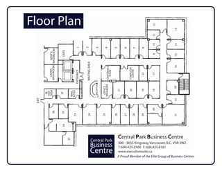 Floor Plan




                                                                                                                               12




                                                                                                                                           13
                                                                                                                               11
                                                                                                                               10




                                                                                                                                           14
                                                      2
                                              1




                                                                     3

                                                                                   4


                                                                                                   5


                                                                                                          6

                                                                                                                    7

                                                                                                                          8
          WASHROOM WASHROOM


                              CAFE
                     GENT’S




                                                                                                                               9




                                                                                                                                           15
                                                      WAITING AREA




                                                                                                                                           16
                                                                                      CONFERENCE




                                                                                                               COMPUTER
                                                                                                               COMPUTER
            LADIES




                                                                                                                CENTRE
                                                                                                                 CENTRE
                                           ENTRANCE




                                                                                        ROOM




                                                                                                                          22


                                                                                                                               17
                                                                     RECEPTION



                                                                                 MANAGER




                                                                                                                                          39
                                                                                  OFFICE




                                                                                                    21



                                                                                                               20



                                                                                                                          19


                                                                                                                               18
        DESK




                                      & FAX
                                      MAIL
        HOT
         36




                              37
 EXIT




                                                                                                                                           32
                                                                                                                               30
                 38


                              33



                                          23



                                                       24




                                                                                 25



                                                                                                   26


                                                                                                          27

                                                                                                                  28


                                                                                                                          29




                                                                                                                                           31
                              34




                                                                                                        Central Park Business Centre
                                     35




                                                                 Central Park
                                                                                                    300 - 3655 Kingsway, Vancouver, B.C. V5R 5W2
                                                                Business                            T: 604.435.2500 F: 604.435.8181
                                                                Centre                              www.executivesuite.ca
                                                                                                    A Proud Member of the Elite Group of Business Centres
 