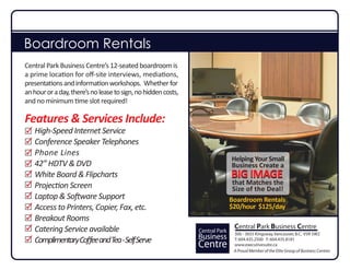 Boardroom Rentals
Central Park Business Centre’s 12-seated boardroom is
a prime location for oﬀ-site interviews, mediations,
presentations and information workshops. Whether for
an hour or a day, there’s no lease to sign, no hidden costs,
and no minimum time slot required!

Features & Services Include:
   High-Speed Internet Service
   Conference Speaker Telephones
   Phone Lines
                                                                              Helping Your Small
   42” HDTV & DVD                                                             Business Create a
   White Board & Flipcharts                                                   BIG IMAGE
   Projection Screen                                                           that Matches the
                                                                               Size of the Deal!
   Laptop & Software Support                                                  Boardroom Rentals
   Access to Printers, Copier, Fax, etc.                                      $20/hour $125/day
   Breakout Rooms
   Catering Service available                                                  Central Park Business Centre
                                                               Central Park    300 - 3655 Kingsway, Vancouver, B.C. V5R 5W2
   Complimentary Coﬀee and Tea - Self Serve                    Business        T: 604.435.2500 F: 604.435.8181
                                                               Centre          www.executivesuite.ca
                                                                               A Proud Member of the Elite Group of Business Centres
 