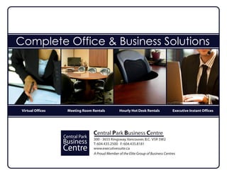 Complete Office & Business Solutions




 Virtual Offices     Meeting Room Rentals           Hourly Hot Desk Rentals            Executive Instant Offices




                                   Central Park Business Centre
                   Central Park 300 - 3655 Kingsway, Vancouver, B.C. V5R 5W2
                   Business Park604.435.2500 F: 604.435.8181
                        Central T:
                   Centre           www.executivesuite.ca
                                    A Proud Member of the Elite Group of Business Centres
 