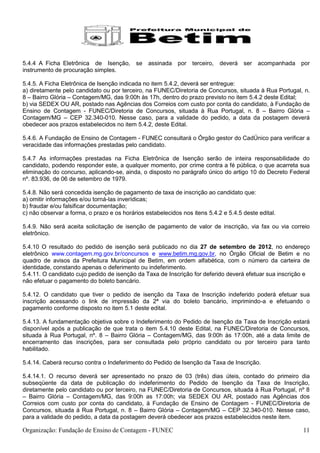 5.4.4 A Ficha Eletrônica de Isenção,       se assinada por       terceiro,   deverá ser    acompanhada por
instrumento de procuração simples.

5.4.5. A Ficha Eletrônica de Isenção indicada no item 5.4.2, deverá ser entregue:
a) diretamente pelo candidato ou por terceiro, na FUNEC/Diretoria de Concursos, situada à Rua Portugal, n.
8 – Bairro Glória – Contagem/MG, das 9:00h às 17h, dentro do prazo previsto no item 5.4.2 deste Edital;
b) via SEDEX OU AR, postado nas Agências dos Correios com custo por conta do candidato, à Fundação de
Ensino de Contagem - FUNEC/Diretoria de Concursos, situada à Rua Portugal, n. 8 – Bairro Glória –
Contagem/MG – CEP 32.340-010. Nesse caso, para a validade do pedido, a data da postagem deverá
obedecer aos prazos estabelecidos no item 5.4.2, deste Edital.

5.4.6. A Fundação de Ensino de Contagem - FUNEC consultará o Órgão gestor do CadÚnico para verificar a
veracidade das informações prestadas pelo candidato.

5.4.7 As informações prestadas na Ficha Eletrônica de Isenção serão de inteira responsabilidade do
candidato, podendo responder este, a qualquer momento, por crime contra a fé pública, o que acarreta sua
eliminação do concurso, aplicando-se, ainda, o disposto no parágrafo único do artigo 10 do Decreto Federal
nº. 83.936, de 06 de setembro de 1979.

5.4.8. Não será concedida isenção de pagamento de taxa de inscrição ao candidato que:
a) omitir informações e/ou torná-las inverídicas;
b) fraudar e/ou falsificar documentação;
c) não observar a forma, o prazo e os horários estabelecidos nos itens 5.4.2 e 5.4.5 deste edital.

5.4.9. Não será aceita solicitação de isenção de pagamento de valor de inscrição, via fax ou via correio
eletrônico.

5.4.10 O resultado do pedido de isenção será publicado no dia 27 de setembro de 2012, no endereço
eletrônico www.contagem.mg.gov.br/concursos e www.betim.mg.gov.br, no Órgão Oficial de Betim e no
quadro de avisos da Prefeitura Municipal de Betim, em ordem alfabética, com o número da carteira de
identidade, constando apenas o deferimento ou indeferimento.
5.4.11. O candidato cujo pedido de isenção da Taxa de Inscrição for deferido deverá efetuar sua inscrição e
não efetuar o pagamento do boleto bancário.

5.4.12. O candidato que tiver o pedido de isenção da Taxa de Inscrição indeferido poderá efetuar sua
inscrição acessando o link de impressão da 2ª via do boleto bancário, imprimindo-a e efetuando o
pagamento conforme disposto no item 5.1 deste edital.

5.4.13. A fundamentação objetiva sobre o Indeferimento do Pedido de Isenção da Taxa de Inscrição estará
disponível após a publicação de que trata o item 5.4.10 deste Edital, na FUNEC/Diretoria de Concursos,
situada à Rua Portugal, nº. 8 – Bairro Glória – Contagem/MG, das 9:00h às 17:00h, até a data limite de
encerramento das inscrições, para ser consultada pelo próprio candidato ou por terceiro para tanto
habilitado.

5.4.14. Caberá recurso contra o Indeferimento do Pedido de Isenção da Taxa de Inscrição.

5.4.14.1. O recurso deverá ser apresentado no prazo de 03 (três) dias úteis, contado do primeiro dia
subseqüente da data de publicação do indeferimento do Pedido de Isenção da Taxa de Inscrição,
diretamente pelo candidato ou por terceiro, na FUNEC/Diretoria de Concursos, situada à Rua Portugal, nº 8
– Bairro Glória – Contagem/MG, das 9:00h as 17:00h; via SEDEX OU AR, postado nas Agências dos
Correios com custo por conta do candidato, à Fundação de Ensino de Contagem - FUNEC/Diretoria de
Concursos, situada à Rua Portugal, n. 8 – Bairro Glória – Contagem/MG – CEP 32.340-010. Nesse caso,
para a validade do pedido, a data da postagem deverá obedecer aos prazos estabelecidos neste item.

Organização: Fundação de Ensino de Contagem - FUNEC                                                     11
 