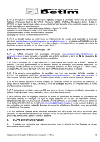 5.4.14.2. Os recursos deverão ser entregues digitados, dirigidos à Comissão Permanente de Concursos
Públicos e Processos Seletivos da FUNEC – Concurso Público – Prefeitura Municipal de Betim – Edital nº.
01/2012, em duas vias (original e cópia), em envelope fechado, tamanho ofício, contendo na parte externa e
frontal do envelope os seguintes dados:
a) Concurso Público da Prefeitura Municipal de Betim – Edital nº 01/2012;
b) referência: INDEFERIMENTO DO PEDIDO DE ISENÇÃO;
c) nome completo e número de identidade do candidato;
d) cargo para o qual o candidato está concorrendo.

5.4.14.3. A decisão relativa ao deferimento ou indeferimento do recurso será publicada no endereço
eletrônico www.contagem.mg.gov.br/concursos ou www.betim.mg.gov.br ; divulgada na FUNEC/Diretoria de
Concursos, situada à Rua Portugal, nº. 8 – Bairro Glória – Contagem/MG e no quadro de avisos da
Prefeitura Municipal de Betim, no dia 10 de outubro de 2012.

5.5 Do Comprovante Definitivo de Inscrição - CDI

5.5.1 A FUNEC divulgará nos endereços eletrônicos www.contagem.mg.gov.br/concursos ou
www.betim.mg.gov.br para consulta e impressão pelo próprio candidato, a partir de 12 de novembro de
2012, a data, o horário e local de realização da prova objetiva.

5.5.2 Caso o candidato não consiga obter o CDI, deverá entrar em contato com a FUNEC, através do
telefone: 3356-6371, pessoalmente ou por terceiro, munido de procuração com poderes específicos, no
endereço: FUNEC/Diretoria de Concursos e Processos Seletivos, na Rua Portugal, 8 – Bairro Glória,
Contagem/MG, no horário de 9:00h as 17:00h, de 2ª a 6ª feira (exceto feriados e recessos).

5.5.3 É da exclusiva responsabilidade do candidato que tiver sua inscrição deferida, consultar e
imprimir nos endereços eletrônicos www.contagem.mg.gov.br/concursos              ou www.betim.mg.gov.br, o
Comprovante Definitivo de Inscrição - CDI, onde constará a data, horário e local de realização da prova.

5.5.4 No CDI estarão expressos o nome completo do candidato, número do documento de identidade, o
cargo, data de nascimento, a data, o horário, o local de realização da prova (escola/prédio/sala) e outras
orientações úteis ao candidato.

5.5.5 É obrigação do candidato conferir no CDI seu nome, o número do documento utilizado na inscrição, a
sigla do órgão expedidor, o cargo pretendido, bem como a data de nascimento.

5.5.6 Eventuais erros de digitação ocorridos no nome do candidato, no número do documento de
identidade utilizado na inscrição, na sigla do órgão expedidor ou na data de nascimento deverão,
obrigatoriamente, ser comunicado pelo candidato à FUNEC/Diretoria e Concursos e Processos Seletivos
meio do fax (31) 3391-4578 ou e-mail funec.concursos@contagem.mg.gov.br ou ao aplicador de prova, no
dia, no horário e no local de realização da prova, apresentando a Carteira de Identidade, o que será anotado
no Relatório de Ocorrências.

5.5.7 Em nenhuma hipótese serão efetuadas alterações e/ou retificações nos dados informados pelo
candidato no “Requerimento Eletrônico de Inscrição” ou na “Ficha Eletrônica de Isenção” relativos ao cargo
pretendido, nem quanto à condição em que concorre.

6.     ETAPAS DO CONCURSO PÚBLICO

6.1    A seleção dos candidatos será realizada em etapa única constituída de Prova Objetiva, de caráter
eliminatório e classificatório.



Organização: Fundação de Ensino de Contagem - FUNEC                                                      12
 