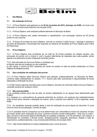 7.      DA PROVA

7.1     Da realização da Prova

7.1.1 A Prova Objetiva será aplicada no dia 25 de novembro de 2012, domingo, às 9:00h, em local a ser
informado no Comprovante Definitivo de Inscrição (CDI).

7.1.2   A Prova Objetiva, será realizada preferencialmente no Município de Betim.

7.1.3 A Prova Objetiva terá caráter eliminatório e classificatório, com pontuação máxima de 30 (trinta)
pontos no seu conjunto.

7.1.4 O tempo de duração da prova Objetiva será de no máximo 3 (três) horas e abrange a assinatura
da Folha de Respostas, a transcrição das respostas do Caderno de Questões da Prova Objetiva para Folha
de Respostas.

7.2     Prova Objetiva

7.2.1 A Prova Objetiva será constituída de um total de 30 (trinta) questões de múltipla escolha, com
pontuação de acordo com o Anexo II, com 4 (quatro) alternativas de respostas para cada questão, sendo
apenas uma alternativa correta, totalizando 30 (trinta) pontos.

7.2.2 Será eliminado do Concurso Público o candidato que:
a) obtiver nota zero em qualquer um dos conteúdos;
b) não obtiver o mínimo de 60% (sessenta por cento) de acertos no total de pontos distribuídos na Prova
Objetiva de Múltipla Escolha.

7.3     Das condições de realização das provas

7.3.1 A Prova Objetiva deste Concurso Público será aplicada, preferencialmente, no Município de Betim,
conforme datas estabelecidas no subitem 7.1.1, ficando esta data subordinada à disponibilidade de locais
adequados à realização da prova.

7.3.2 Não haverá segunda chamada para a prova Objetiva, devendo ser eliminado deste Concurso Público o
candidato ausente por qualquer motivo.

7.3.3 Não será permitido:
a) ao candidato prestar prova fora da data, do horário estabelecido ou do espaço físico determinado pela
FUNEC.
b) o ingresso ou a permanência de pessoas estranhas ao certame, em qualquer dos estabelecimentos
onde se fará prova, durante a realização da mesma, salvo o previsto nos subitens 7.3.30 e seguintes, deste
Edital.

7.3.4 Os candidatos somente poderão deixar o local de realização da prova depois de decorrida 1h (uma
hora) do início de sua aplicação - período de sigilo.

7.3.5 O candidato deverá comparecer ao local determinado com antecedência mínima de sessenta minutos
do horário fixado para realização da prova, portando somente caneta esferográfica - tinta azul ou preta -
lápis, borracha e documento legal de identificação em perfeitas condições, a fim de permitirem, com clareza, a
identificação do candidato e deverá conter, obrigatoriamente, fotografia, assinatura, filiação e data de
nascimento,e, preferencialmente, o seu Comprovante Definitivo de Inscrição (CDI).

7.3.5.1 Não haverá tolerância no horário estabelecido para o início da prova.


Organização: Fundação de Ensino de Contagem - FUNEC                                                        13
 