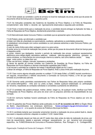 7.3.20 Será vedado ao candidato o porte de arma(s) no local de realização da prova, ainda que de posse de
documento oficial de licença para o respectivo porte.

7.3.21 As instruções constantes dos Cadernos de Questões da Prova Objetiva e na Folha de Respostas,
complementam este Edital e deverão ser rigorosamente observadas e seguidas pelo candidato.

7.3.22 Findo o horário limite para a realização da prova, o candidato deverá entregar ao Aplicador de Sala, a
Folha de Respostas da Prova Objetiva, devidamente preenchida e assinada.

7.3.23 Será eliminado deste Concurso Público o candidato que se apresentar após o fechamento dos portões.

7.3.24 Poderá, ainda, ser eliminado o candidato que:
a) tratar com falta de urbanidade os examinadores, auxiliares, aplicadores ou autoridades presentes;
b) estabelecer comunicação com outros candidatos ou com pessoas estranhas a este Concurso Público, por
qualquer meio;
c) usar de meios ilícitos para obter vantagem para si ou para outros;
d) portar arma (s) no local de realização das provas, ainda que de posse de documento oficial de licença para
o respectivo porte;
e) portar, mesmo que desligados, durante o período de realização das provas, quaisquer equipamentos
eletrônicos como relógio digital, calculadora, walkman, notebook, palm-top,agenda eletrônica, gravador ou
outros similares, ou instrumentos de comunicação interna ou externa, tais como telefone celular,         beep,
pager entre outros, ou deles fizer uso;
f) fizer uso de livros, códigos, manuais, impressos e anotações;
g) deixar de atender as normas contidas nos Cadernos de Questões da Prova Objetiva, na Folha de
Respostas da Prova Objetiva e demais orientações expedidas pela FUNEC;
h) se recusar a submeter-se a detector de metais e identificação digital (se for o caso);
i) deixar de entregar, a Folha de Respostas da Prova Objetiva, findo o prazo limite para realização da prova.

7.3.25 Caso ocorra alguma situação prevista no subitem 7.3.24 deste Edital, a FUNEC lavrará ocorrência e,
em seguida, encaminhará o referido documento a Comissão do Concurso Público, a fim de que sejam
tomadas as providências cabíveis.

7.3.26 Somente serão permitidos assinalamentos nas Folhas de Respostas feitas pelo próprio candidato,
com caneta esferográfica - tinta azul ou preta, ou lápis, vedada qualquer colaboração ou participação
de terceiros, respeitadas as condições solicitadas e concedidas a portadores de deficiência.

7.3.27 O candidato não poderá amassar, molhar, dobrar, rasgar ou, de qualquer modo, danificar sua Folha
de Respostas da Prova Objetiva, sob pena de arcar com os prejuízos advindos da impossibilidade de sua
correção.

7.3.28 Em nenhuma hipótese haverá substituição da Folha de Respostas da Prova objetiva por erro do
candidato.

7.3.29 Os gabaritos das Provas Objetivas serão publicados no dia 27 de novembro de 2012 no Órgão Oficial
de Betim, disponibilizados nos endereços eletrônicos         <www.contagem.mg.gov.br/concursos> ou
www.betim.mg.gov.br e no quadro de avisos da Prefeitura Municipal de Betim.

7.3.30 A candidata lactante que necessitar amamentar durante a realização da prova poderá fazê-lo, desde
que assim o requeira conforme o disposto no subitem 7.3.30.1 deste Edital.

7.3.30.1 A solicitação deverá ser feita em até 07 (sete) dias úteis antes da data de realização da prova, por
meio de requerimento, datado e assinado, entregue pessoalmente ou por terceiros com procuração
específica, na FUNEC/Diretoria de Concursos e Processos Seletivos, Rua Portugal, n. 8 - Contagem/MG,


Organização: Fundação de Ensino de Contagem - FUNEC                                                        15
 
