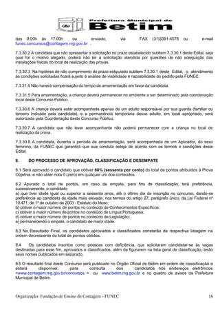 das 9:00h às 17:00h       ou         enviado,             via        FAX    (31)3391-4578     ou        e-mail
funec.concursos@contagem.mg.gov.br .

7.3.30.2 A candidata que não apresentar a solicitação no prazo estabelecido subitem 7.3.30.1 deste Edital, seja
qual for o motivo alegado, poderá não ter a solicitação atendida por questões de não adequação das
instalações físicas do local de realização das provas.

7.3.30.3. Na hipótese de não cumprimento do prazo estipulado subitem 7.3.30.1 deste Edital, o atendimento
às condições solicitadas ficará sujeito à análise de viabilidade e razoabilidade do pedido pela FUNEC.

7.3.31.4 Não haverá compensação do tempo de amamentação em favor da candidata.

7.3.31.5 Para amamentação, a criança deverá permanecer no ambiente a ser determinado pela coordenação
local deste Concurso Público.

7.3.30.6 A criança deverá estar acompanhada apenas de um adulto responsável por sua guarda (familiar ou
terceiro indicado pela candidata), e a permanência temporária desse adulto, em local apropriado, será
autorizada pela Coordenação deste Concurso Público.

7.3.30.7 A candidata que não levar acompanhante não poderá permanecer com a criança no local de
realização da prova.

7.3.30.8 A candidata, durante o período de amamentação, será acompanhada de um Aplicador, do sexo
feminino, da FUNEC que garantirá que sua conduta esteja de acordo com os termos e condições deste
Edital.

8.     DO PROCESSO DE APROVAÇÃO, CLASSIFICAÇÃO E DESEMPATE

8.1 Será aprovado o candidato que obtiver 60% (sessenta por cento) do total de pontos atribuídos à Prova
Objetiva, e não obter nota 0 (zero) em qualquer um dos conteúdos.

8.2 Apurado o total de pontos, em caso de empate, para fins de classificação, terá preferência,
sucessivamente, o candidato:
a) que tiver idade igual ou superior a sessenta anos, até o último dia de inscrição no concurso, dando-se
preferência ao candidato de idade mais elevada, nos termos do artigo 27, parágrafo único, da Lei Federal nº
10.471, de 1º de outubro de 2003 - Estatuto do Idoso;
b) obtiver o maior número de pontos no conteúdo de Conhecimentos Específicos;
c) obtiver o maior número de pontos no conteúdo de Língua Portuguesa;
d) obtiver o maior número de pontos no conteúdo de Legislação;
e) permanecendo o empate, o candidato de maior idade.

8.3 No Resultado Final, os candidatos aprovados e classificados constarão da respectiva listagem na
ordem decrescente do total de pontos obtidos.

8.4    Os candidatos inscritos como pessoas com deficiência, que solicitaram candidatar-se às vagas
destinadas para esse fim, aprovados e classificados, além de figurarem na lista geral de classificação, terão
seus nomes publicados em separado.

8.5 O resultado final deste Concurso será publicado no Órgão Oficial de Betim em ordem de classificação e
estará       disponível,      para      consulta       dos      candidatos nos endereços eletrônicos
<www.contagem.mg.gov.br/concursos > ou www.betim.mg.gov.br e no quadro de avisos da Prefeitura
Municipal de Betim.



Organização: Fundação de Ensino de Contagem - FUNEC                                                         16
 