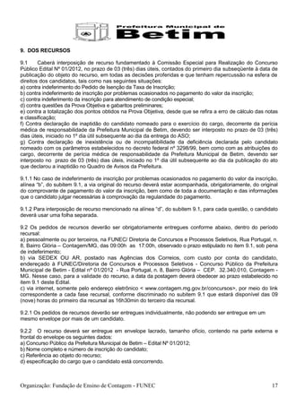 9. DOS RECURSOS

9.1     Caberá interposição de recurso fundamentado à Comissão Especial para Realização do Concurso
Público Edital Nº 01/2012, no prazo de 03 (três) dias úteis, contados do primeiro dia subseqüente à data de
publicação do objeto do recurso, em todas as decisões proferidas e que tenham repercussão na esfera de
direitos dos candidatos, tais como nas seguintes situações:
a) contra indeferimento do Pedido de Isenção da Taxa de Inscrição;
b) contra indeferimento de inscrição por problemas ocasionados no pagamento do valor da inscrição;
c) contra indeferimento da inscrição para atendimento de condição especial;
d) contra questões da Prova Objetiva e gabaritos preliminares;
e) contra a totalização dos pontos obtidos na Prova Objetiva, desde que se refira a erro de cálculo das notas
e classificação;
f) Contra declaração de inaptidão do candidato nomeado para o exercício do cargo, decorrente da perícia
médica de responsabilidade da Prefeitura Municipal de Betim, devendo ser interposto no prazo de 03 (três)
dias úteis, iniciado no 1º dia útil subsequente ao dia da entrega do ASO;
g) Contra declaração de inexistência ou de incompatibilidade da deficiência declarada pelo candidato
nomeado com os parâmetros estabelecidos no decreto federal nº 3298/99, bem como com as atribuições do
cargo, decorrente de perícia médica de responsabilidade da Prefeitura Municipal de Betim, devendo ser
interposto no prazo de 03 (três) dias úteis, iniciado no 1º dia útil subsequente ao dia da publicação do ato
que declarou a inaptidão no Quadro de Avisos da Prefeitura.

9.1.1 No caso de indeferimento de inscrição por problemas ocasionados no pagamento do valor da inscrição,
alínea “b”, do subitem 9.1, a via original do recurso deverá estar acompanhada, obrigatoriamente, do original
do comprovante de pagamento do valor da inscrição, bem como de toda a documentação e das informações
que o candidato julgar necessárias à comprovação da regularidade do pagamento.

9.1.2 Para interposição de recurso mencionado na alínea “d”, do subitem 9.1, para cada questão, o candidato
deverá usar uma folha separada.

9.2 Os pedidos de recursos deverão ser obrigatoriamente entregues conforme abaixo, dentro do período
recursal:
a) pessoalmente ou por terceiros, na FUNEC/ Diretoria de Concursos e Processos Seletivos, Rua Portugal, n.
8, Bairro Glória – Contagem/MG, das 09:00h as 17:00h, observado o prazo estipulado no item 9.1, sob pena
de indeferimento;
b) via SEDEX OU AR, postado nas Agências dos Correios, com custo por conta do candidato,
endereçado à FUNEC/Diretoria de Concursos e Processos Seletivos - Concurso Público da Prefeitura
Municipal de Betim - Edital nº 01/2012 - Rua Portugal, n. 8, Bairro Glória – CEP. 32.340.010, Contagem -
MG. Nesse caso, para a validade do recurso, a data da postagem deverá obedecer ao prazo estabelecido no
item 9.1 deste Edital.
c) via internet, somente pelo endereço eletrônico < www.contagem.mg.gov.br/concursos>, por meio do link
correspondente a cada fase recursal, conforme discriminado no subitem 9.1 que estará disponível das 09
(nove) horas do primeiro dia recursal as 16h30min do terceiro dia recursal.

9.2.1 Os pedidos de recursos deverão ser entregues individualmente, não podendo ser entregue em um
mesmo envelope por mais de um candidato.

9.2.2 O recurso deverá ser entregue em envelope lacrado, tamanho ofício, contendo na parte externa e
frontal do envelope os seguintes dados:
a) Concurso Público da Prefeitura Municipal de Betim – Edital Nº 01/2012;
b) Nome completo e número de inscrição do candidato;
c) Referência ao objeto do recurso;
d) especificação do cargo que o candidato está concorrendo.



Organização: Fundação de Ensino de Contagem - FUNEC                                                       17
 