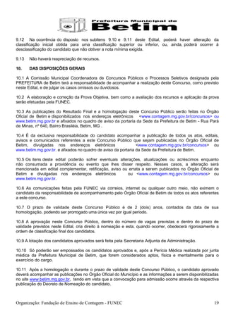 9.12 Na ocorrência do disposto nos subitens 9.10 e 9.11 deste Edital, poderá haver alteração da
classificação inicial obtida para uma classificação superior ou inferior, ou, ainda, poderá ocorrer à
desclassificação do candidato que não obtiver a nota mínima exigida.

9.13   Não haverá reapreciação de recursos.

10.    DAS DISPOSIÇÕES GERAIS

10.1 A Comissão Municipal Coordenadora de Concursos Públicos e Processos Seletivos designada pela
PREFEITURA de Betim terá a responsabilidade de acompanhar a realização deste Concurso, como previsto
neste Edital, e de julgar os casos omissos ou duvidosos.

10.2 A elaboração e correção da Prova Objetiva, bem como a avaliação dos recursos e aplicação da prova
serão efetuadas pela FUNEC.

10.3 As publicações do Resultado Final e a homologação deste Concurso Público serão feitas no Órgão
Oficial de Betim e disponibilizados nos endereços eletrônicos <www.contagem.mg.gov.br/concursos> ou
www.betim.mg.gov.br e afixados no quadro de aviso da portaria da Sede da Prefeitura de Betim - Rua Pará
de Minas, nº 640, Bairro Brasiléia, Betim, MG .

10.4 É da exclusiva responsabilidade do candidato acompanhar a publicação de todos os atos, editais,
avisos e comunicados referentes a este Concurso Público que sejam publicadas no Órgão Oficial de
Betim, divulgadas nos endereços eletrônicos                    <www.contagem.mg.gov.br/concursos> ou
www.betim.mg.gov.br. e afixados no quadro de aviso da portaria da Sede da Prefeitura de Betim.

10.5 Os itens deste edital poderão sofrer eventuais alterações, atualizações ou acréscimos enquanto
não consumada a providência ou evento que lhes disser respeito. Nesses casos, a alteração será
mencionada em edital complementar, retificação, aviso ou errata a serem publicados no Órgão Oficial de
Betim e divulgadas nos endereços eletrônicos            ou <www.contagem.mg.gov.br/concursos> ou
www.betim.mg.gov.br.

10.6 As comunicações feitas pela FUNEC via correios, internet ou qualquer outro meio, não eximem o
candidato da responsabilidade de acompanhamento pelo Órgão Oficial de Betim de todos os atos referentes
a este concurso.

10.7 O prazo de validade deste Concurso Público é de 2 (dois) anos, contados da data de sua
homologação, podendo ser prorrogado uma única vez por igual período.

10.8 A aprovação neste Concurso Público, dentro do número de vagas previstas e dentro do prazo de
validade previstos neste Edital, cria direito à nomeação e esta, quando ocorrer, obedecerá rigorosamente a
ordem de classificação final dos candidatos.

10.9 A lotação dos candidatos aprovados será feita pela Secretaria Adjunta de Administração.

10.10 Só poderão ser empossados os candidatos aprovados e, após a Perícia Médica realizada por junta
médica da Prefeitura Municipal de Betim, que forem considerados aptos, física e mentalmente para o
exercício do cargo.

10.11 Após a homologação e durante o prazo de validade deste Concurso Público, o candidato aprovado
deverá acompanhar as publicações no Órgão Oficial do Município e as informações a serem disponibilizadas
no site www.betim.mg.gov.br, tendo em vista que a convocação para admissão ocorre através da respectiva
publicação do Decreto de Nomeação do candidato.



Organização: Fundação de Ensino de Contagem - FUNEC                                                    19
 