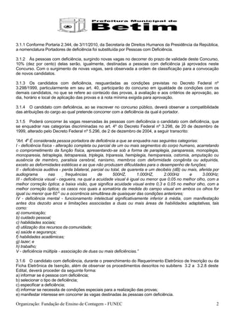 3.1.1 Conforme Portaria 2.344, de 3/11/2010, da Secretaria de Direitos Humanos da Presidência da República,
a nomenclatura Portadores de deficiência foi substituída por Pessoas com Deficiência.

3.1.2 Às pessoas com deficiência, surgindo novas vagas no decorrer do prazo de validade deste Concurso,
10% (dez por cento) delas serão, igualmente, destinadas a pessoas com deficiência já aprovados neste
Concurso. Com o surgimento de novas vagas, será observada a ordem de classificação para a convocação
de novos candidatos.

3.1.3 Os candidatos com deficiência, resguardadas as condições previstas no Decreto Federal nº
3.298/1999, particularmente em seu art. 40, participarão do concurso em igualdade de condições com os
demais candidatos, no que se refere ao conteúdo das provas, à avaliação e aos critérios de aprovação, ao
dia, horário e local de aplicação das provas e à nota mínima exigida para aprovação.

3.1.4 O candidato com deficiência, ao se inscrever no concurso público, deverá observar a compatibilidade
das atribuições do cargo ao qual pretende concorrer com a deficiência da qual é portador.

3.1.5 Poderá concorrer às vagas reservadas às pessoas com deficiência o candidato com deficiência, que
se enquadrar nas categorias discriminadas no art. 4º do Decreto Federal nº 3.298, de 20 de dezembro de
1999, alterado pelo Decreto Federal nº 5.296, de 2 de dezembro de 2004, a seguir transcrito:

“Art. 4o É considerada pessoa portadora de deficiência a que se enquadra nas seguintes categorias:
I - deficiência física - alteração completa ou parcial de um ou mais segmentos do corpo humano, acarretando
o comprometimento da função física, apresentando-se sob a forma de paraplegia, paraparesia, monoplegia,
monoparesia, tetraplegia, tetraparesia, triplegia, triparesia, hemiplegia, hemiparesia, ostomia, amputação ou
ausência de membro, paralisia cerebral, nanismo, membros com deformidade congênita ou adquirida,
exceto as deformidades estéticas e as que não produzam dificuldades para o desempenho de funções;
II - deficiência auditiva - perda bilateral, parcial ou total, de quarenta e um decibéis (dB) ou mais, aferida por
audiograma          nas        frequências      de       500HZ,       1.000HZ,      2.000Hz       e      3.000Hz;
III - deficiência visual - cegueira, na qual a acuidade visual é igual ou menor que 0,05 no melhor olho, com a
melhor correção óptica; a baixa visão, que significa acuidade visual entre 0,3 e 0,05 no melhor olho, com a
melhor correção óptica; os casos nos quais a somatória da medida do campo visual em ambos os olhos for
igual ou menor que 60 o; ou a ocorrência simultânea de quaisquer das condições anteriores;
IV - deficiência mental - funcionamento intelectual significativamente inferior à média, com manifestação
antes dos dezoito anos e limitações associadas a duas ou mais áreas de habilidades adaptativas, tais
como:
a) comunicação;
b) cuidado pessoal;
c) habilidades sociais;
d) utilização dos recursos da comunidade;
e) saúde e segurança;
f) habilidades acadêmicas;
g) lazer; e
h) trabalho;
V - deficiência múltipla - associação de duas ou mais deficiências.”

3.1.6 O candidato com deficiência, durante o preenchimento do Requerimento Eletrônico de Inscrição ou da
Ficha Eletrônica de Isenção, além de observar os procedimentos descritos no subitens 3.2 a 3.2.8 deste
Edital, deverá proceder da seguinte forma:
a) informar se é pessoa com deficiência;
b) selecionar o tipo de deficiência;
c) especificar a deficiência;
d) informar se necessita de condições especiais para a realização das provas;
e) manifestar interesse em concorrer às vagas destinadas às pessoas com deficiência.

Organização: Fundação de Ensino de Contagem - FUNEC                                                             2
 