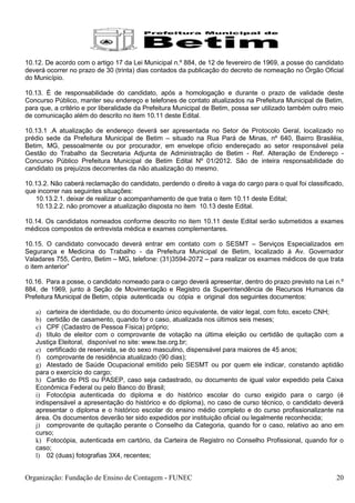 10.12. De acordo com o artigo 17 da Lei Municipal n.º 884, de 12 de fevereiro de 1969, a posse do candidato
deverá ocorrer no prazo de 30 (trinta) dias contados da publicação do decreto de nomeação no Órgão Oficial
do Município.

10.13. É de responsabilidade do candidato, após a homologação e durante o prazo de validade deste
Concurso Público, manter seu endereço e telefones de contato atualizados na Prefeitura Municipal de Betim,
para que, a critério e por liberalidade da Prefeitura Municipal de Betim, possa ser utilizado também outro meio
de comunicação além do descrito no item 10.11 deste Edital.

10.13.1 .A atualização de endereço deverá ser apresentada no Setor de Protocolo Geral, localizado no
prédio sede da Prefeitura Municipal de Betim – situado na Rua Pará de Minas, nº 640, Bairro Brasiléia,
Betim, MG, pessoalmente ou por procurador, em envelope ofício endereçado ao setor responsável pela
Gestão do Trabalho da Secretaria Adjunta de Administração de Betim - Ref. Alteração de Endereço -
Concurso Público Prefeitura Municipal de Betim Edital Nº 01/2012. São de inteira responsabilidade do
candidato os prejuízos decorrentes da não atualização do mesmo.

10.13.2. Não caberá reclamação do candidato, perdendo o direito à vaga do cargo para o qual foi classificado,
que incorrer nas seguintes situações:
   10.13.2.1. deixar de realizar o acompanhamento de que trata o item 10.11 deste Edital;
   10.13.2.2. não promover a atualização disposta no item 10.13 deste Edital.

10.14. Os candidatos nomeados conforme descrito no item 10.11 deste Edital serão submetidos a exames
médicos compostos de entrevista médica e exames complementares.

10.15. O candidato convocado deverá entrar em contato com o SESMT – Serviços Especializados em
Segurança e Medicina do Trabalho - da Prefeitura Municipal de Betim, localizado à Av. Governador
Valadares 755, Centro, Betim – MG, telefone: (31)3594-2072 – para realizar os exames médicos de que trata
o item anterior”

10.16. Para a posse, o candidato nomeado para o cargo deverá apresentar, dentro do prazo previsto na Lei n.º
884, de 1969, junto à Seção de Movimentação e Registro da Superintendência de Recursos Humanos da
Prefeitura Municipal de Betim, cópia autenticada ou cópia e original dos seguintes documentos:

   a) carteira de identidade, ou do documento único equivalente, de valor legal, com foto, exceto CNH;
   b) certidão de casamento, quando for o caso, atualizada nos últimos seis meses;
   c) CPF (Cadastro de Pessoa Física) próprio;
   d) título de eleitor com o comprovante de votação na última eleição ou certidão de quitação com a
   Justiça Eleitoral, disponível no site: www.tse.org.br;
   e) certificado de reservista, se do sexo masculino, dispensável para maiores de 45 anos;
   f) comprovante de residência atualizado (90 dias);
   g) Atestado de Saúde Ocupacional emitido pelo SESMT ou por quem ele indicar, constando aptidão
   para o exercício do cargo;
   h) Cartão do PIS ou PASEP, caso seja cadastrado, ou documento de igual valor expedido pela Caixa
   Econômica Federal ou pelo Banco do Brasil;
   i) Fotocópia autenticada do diploma e do histórico escolar do curso exigido para o cargo (é
   indispensável a apresentação do histórico e do diploma), no caso de curso técnico, o candidato deverá
   apresentar o diploma e o histórico escolar do ensino médio completo e do curso profissionalizante na
   área. Os documentos deverão ter sido expedidos por instituição oficial ou legalmente reconhecida;
   j) comprovante de quitação perante o Conselho da Categoria, quando for o caso, relativo ao ano em
   curso;
   k) Fotocópia, autenticada em cartório, da Carteira de Registro no Conselho Profissional, quando for o
   caso;
   l) 02 (duas) fotografias 3X4, recentes;


Organização: Fundação de Ensino de Contagem - FUNEC                                                         20
 