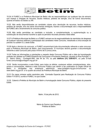 10.24 A FUNEC e a Prefeitura Municipal de Betim não se responsabilizam por qualquer tipo de extravio
que impeça a chegada de recursos, laudos médicos, pedidos de isenção, e/ou de outros documentos,
quando enviados via Sedex ou AR.

10.25 Não serão disponibilizadas ao candidato cópias e/ou devolução de recursos, laudos médicos,
pedidos de isenção, e/ou de outros documentos entregues, ficando a documentação sob a responsabilidade
da FUNEC até o encerramento do concurso público.

10.26 Não serão permitidas ao candidato a inclusão, a complementação, a suplementação ou a
substituição de documentos/ durante ou após os períodos recursais previstos neste edital.

10.27 A Prefeitura Municipal de Betim e a FUNEC eximem-se da responsabilidade de reembolso de despesas
de qualquer natureza relativas à participação dos candidatos neste Concurso, ressalvada a única exceção do
previsto no subitem 5.3, deste Edital.

10.28 Após o término do concurso, a FUNEC encaminhará toda documentação referente a este concurso
para a Prefeitura Municipal de Betim, para arquivamento. O município deverá guardar a documentação
referente a este Concurso pelo prazo mínimo de 5 (cinco) anos.

10.29 Todas as informações e orientações a respeito deste Concurso Público até a data da homologação
poderão ser obtidas na FUNEC/Diretoria de Concursos e Processos Seletivos, situada na Rua Portugal, n.
8 - Bairro Glória - Contagem-MG, das 9h às 17h, ou pelo telefone (31) 3356-6371, ou pelo e-mail
funec.concursos@contagem.mg.gov.br .

10.30 Serão incorporados a este Edital, para todos os efeitos, quaisquer editais complementares, atos,
avisos e convocações, relativos a este Concurso Público que vierem a ser publicados no Órgão Oficial de
Betim,    e   divulgadas    nos    endereços    eletrônicos:    www.contagem.mg.gov.br/concursos     ou
www.betim.mg.gov.br. e no quadro de avisos da Prefeitura Municipal de Betim.

10.31 Os casos omissos serão resolvidos pela Comissão Especial para Realização do Concurso Público
Edital nº 01/2012, ouvida a FUNEC, no que couber.

10.32 Caberá à Prefeita do Município de Betim a homologação deste Concurso Público, objeto do presente
Edital.




                                        Betim, 10 de julho de 2012.




                                     Maria do Carmo Lara Perpétuo
                                            Prefeita de Betim




Organização: Fundação de Ensino de Contagem - FUNEC                                                    22
 