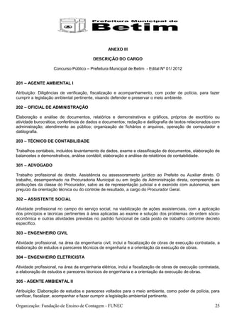 ANEXO III

                                         DESCRIÇÃO DO CARGO

                    Concurso Público – Prefeitura Municipal de Betim - Edital Nº 01/ 2012


201 – AGENTE AMBIENTAL I

Atribuição: Diligências de verificação, fiscalização e acompanhamento, com poder de polícia, para fazer
cumprir a legislação ambiental pertinente, visando defender e preservar o meio ambiente.

202 – OFICIAL DE ADMINISTRAÇÃO

Elaboração e análise de documentos, relatórios e demonstrativos e gráficos, próprios de escritório ou
atividade burocrática; conferência de dados e documentos; redação e datilografia de textos relacionados com
administração; atendimento ao público; organização de fichários e arquivos, operação de computador e
datilografia.

203 – TÉCNICO DE CONTABILIDADE

Trabalhos contábeis, incluídos levantamento de dados, exame e classificação de documentos, elaboração de
balancetes e demonstrativos, análise contábil; elaboração e análise de relatórios de contabilidade.

301 – ADVOGADO

Trabalho profissional de direito. Assistência ou assessoramento jurídico ao Prefeito ou Auxiliar direto. O
trabalho, desempenhado na Procuradoria Municipal ou em órgão de Administração direta, compreende as
atribuições da classe do Procurador, salvo as de representação judicial e é exercido com autonomia, sem
prejuízo da orientação técnica ou do controle de resultado, a cargo do Procurador Geral.

302 – ASSISTENTE SOCIAL

Atividade profissional no campo do serviço social, na viabilização de ações assistenciais, com a aplicação
dos princípios e técnicas pertinentes à área aplicadas ao exame e solução dos problemas de ordem sócio-
econômica e outras atividades previstas no padrão funcional de cada posto de trabalho conforme decreto
específico.

303 – ENGENHEIRO CIVIL

Atividade profissional, na área da engenharia civil, inclui a fiscalização de obras de execução contratada, a
elaboração de estudos e pareceres técnicos de engenharia e a orientação da execução de obras.

304 – ENGENHEIRO ELETRICISTA

Atividade profissional, na área da engenharia elétrica, inclui a fiscalização de obras de execução contratada,
a elaboração de estudos e pareceres técnicos de engenharia e a orientação da execução de obras.

305 - AGENTE AMBIENTAL II

Atribuição: Elaboração de estudos e pareceres voltados para o meio ambiente, como poder de polícia, para
verificar, fiscalizar, acompanhar e fazer cumprir a legislação ambiental pertinente.

Organização: Fundação de Ensino de Contagem - FUNEC                                                        25
 