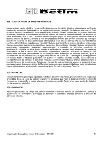 306 - AUDITOR FISCAL DE TRIBUTOS MUNICIPAIS


Lançamento do crédito tributário; homologação do pagamento do crédito tributário; diligências de verificação,
fiscalização ou controle da observância de obrigações tributárias; apuração de dados do interesse do Fisco
Municipal; lavratura de notificação e autos-de-infração; avaliação de bens imóveis para lançamento de tributos
municipais; estimativa e arbitramento de base de cálculo de impostos; acompanhamento da apuração do
Valor Adicionado Fiscal – VAF e demais critérios de participação do município nos repasses estadual e
federal; emissão de parecer, relatório e voto em processos relativos aos créditos tributários do Município,
quando em exercício em órgão contencioso administrativo fiscal; atuação como perito ou assistente técnico
nos feitos administrativos ou judiciais de natureza tributária; levantamentos e análises contábeis; sindicâncias,
vistorias, pesquisas, levantamentos estatísticos e projeções de assuntos de natureza tributária; planejamento,
organização, coordenação, supervisão, assessoramento e execução de atividades complexas da
administração tributária; participação em sessões e audiências de natureza fiscal; elaboração de pareceres;
anteprojetos de leis e outros atos normativos; supervisionar eventuais atividades de orientação dos
contribuintes efetuadas, pessoalmente ou por qualquer meio; elaboração de cartilhas, manuais, guias e
assemelhados de natureza tributária; atuação como instrutor em cursos de          reciclagem e aperfeiçoamento
em matéria fiscal e tributária, palestrante em eventos de mesma natureza; análise, assessoramento e
acompanhamento de contratos e convênios relativos à administração tributária; análise, assessoramento e
acompanhamento de programas de fiscalização, na área de sua competência, visando o cumprimento das
normas derivadas do poder de polícia do Município; desempenho de outras atividades de maior complexidade
e especial interesse da administração, por designação do Secretário Adjunto da Fazenda.


307 – PSICÓLOGO

Prestar atendimento psicológico a pessoas portadoras de sofrimento mental, prestar acolhimento psicológico
em órgãos de apoio social ou escolar ou promover atividades que visem o desenvolvimento do elemento
humano na organização e outras atividades previstas no padrão funcional de cada posto de trabalho
conforme decreto específico.

308 – CONTADOR

Atividade profissional, no campo das ciências contábeis; o trabalho adotado de complexidade, envolve a
classificação de documentos, elaboração de balanços e balancetes, análises contábeis e emissão de
pareceres e laudos.




Organização: Fundação de Ensino de Contagem - FUNEC                                                          26
 