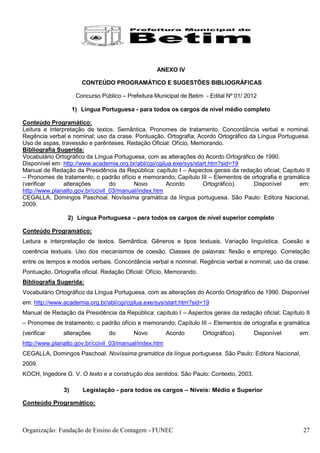 ANEXO IV

                       CONTEÚDO PROGRAMÁTICO E SUGESTÕES BIBLIOGRÁFICAS

                     Concurso Público – Prefeitura Municipal de Betim - Edital Nº 01/ 2012

                    1) Língua Portuguesa - para todos os cargos de nível médio completo

Conteúdo Programático:
Leitura e interpretação de textos. Semântica. Pronomes de tratamento. Concordância verbal e nominal.
Regência verbal e nominal; uso da crase. Pontuação. Ortografia; Acordo Ortográfico da Língua Portuguesa.
Uso de aspas, travessão e parênteses. Redação Oficial: Ofício, Memorando.
Bibliografia Sugerida:
Vocabulário Ortográfico da Língua Portuguesa, com as alterações do Acordo Ortográfico de 1990.
Disponível em: http://www.academia.org.br/abl/cgi/cgilua.exe/sys/start.htm?sid=19
Manual de Redação da Presidência da República: capítulo I – Aspectos gerais da redação oficial; Capítulo II
– Pronomes de tratamento; o padrão ofício e memorando; Capítulo III – Elementos de ortografia e gramática
(verificar      alterações        do      Novo        Acordo        Ortográfico).    Disponível       em:
http://www.planalto.gov.br/ccivil_03/manual/index.htm
CEGALLA, Domingos Paschoal. Novíssima gramática da língua portuguesa. São Paulo: Editora Nacional,
2009.

                 2) Língua Portuguesa – para todos os cargos de nível superior completo

Conteúdo Programático:
Leitura e interpretação de textos. Semântica. Gêneros e tipos textuais. Variação linguística. Coesão e
coerência textuais. Uso dos mecanismos de coesão. Classes de palavras: flexão e emprego. Correlação
entre os tempos e modos verbais. Concordância verbal e nominal. Regência verbal e nominal; uso da crase.
Pontuação. Ortografia oficial. Redação Oficial: Ofício, Memorando.
Bibliografia Sugerida:
Vocabulário Ortográfico da Língua Portuguesa, com as alterações do Acordo Ortográfico de 1990. Disponível
em: http://www.academia.org.br/abl/cgi/cgilua.exe/sys/start.htm?sid=19
Manual de Redação da Presidência da República: capítulo I – Aspectos gerais da redação oficial; Capítulo II
– Pronomes de tratamento; o padrão ofício e memorando; Capítulo III – Elementos de ortografia e gramática
(verificar     alterações        do        Novo         Acordo       Ortográfico).      Disponível     em:
http://www.planalto.gov.br/ccivil_03/manual/index.htm
CEGALLA, Domingos Paschoal. Novíssima gramática da língua portuguesa. São Paulo: Editora Nacional,
2009.
KOCH, Ingedore G. V. O texto e a construção dos sentidos. São Paulo: Contexto, 2003.

               3)      Legislação - para todos os cargos – Níveis: Médio e Superior

Conteúdo Programático:



Organização: Fundação de Ensino de Contagem - FUNEC                                                     27
 