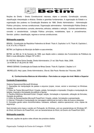 Noções de Direito - Direito Constitucional: natureza, objeto e conceito. Constituição: conceito,
classificação interpretação e eficácia. Direitos e garantias fundamentais. A organização do Estado e a
organização dos poderes na Constituição Brasileira de 1988. Direito Administrativo - Administração
Pública: princípios, normas constitucionais. Organização administrativa - Administração Pública Direta e
Indireta. Ato administrativo: conceito, elementos, atributos, validade e extinção. Contrato administrativo:
conceito e características. Licitação Pública: princípios, modalidades, tipos           e procedimentos.
Servidor público: classificação, regimes e normas constitucionais.

Bibliografia sugerida:

BRASIL. Constituição da República Federativa do Brasil: Título II, Capítulos I a IV; Título III, Capítulos I,
II, III, IV e VII, e Título IV.

BETIM. Lei Orgânica do Município de Betim e suas emendas.

BETIM. Lei 884 de 12 de fevereiro de 1969, que dispõe sobre o estatuto dos Funcionários da Prefeitura de
Betim e suas alterações. (Artigos 167 a 204.)

DI .PIETRO, Maria Sylvia Zanella. Direito Administrativo. 21 ed. São Paulo: Atlas, 2008.
Lei 8.666 de 21 de junho de 1993.

MINAS GERAIS. Constituição do Estado de Minas Gerais: Título III, Capítulo I, Seções I a V.

MEIRELLES, Hely Lopes. Direto Administrativo. 35a ed. São Paulo: Revista dos Tribunais, 2009.


       4) Conhecimentos Básicos de Informática - Para todos os cargos de nível: Médio e Superior

Conteúdo Programático:

Sistema Operacional Microsoft Windows
1. Operações de manipulação de pastas e arquivos (copiar, mover, excluir e renomear) no Windows
Explorer.
2. Editor de Textos Microsoft Word: Criação, edição, formatação e impressão; Criação e manipulação de
tabelas; Inserção e formatação de gráficos e figuras.
3. Planilha Eletrônica Microsoft Excel: Criação, edição, formatação e impressão; utilização de fórmulas;
Geração de gráficos.
4. Editor de Apresentações Microsoft PowerPoint: Criação, edição, formatação e apresentação.
5. Internet: Produção e manipulação de mensagens eletrônicas (e-mail) e sites de busca e pesquisa.
6. Conceitos gerais sobre microinformática: hardware, software, sistema operacional, vírus, cópias de
segurança.

Será tomada como base a versão em Português: do Windows, com as características do Windows XP;
do Word, do Excel e do PowerPoint, com as características do Word, do Excel e do PowerPoint 2003.

Bibliografia sugerida:

Manuais, opções de ajuda e sites oficiais dos produtos citados.



Organização: Fundação de Ensino de Contagem - FUNEC                                                             28
 
