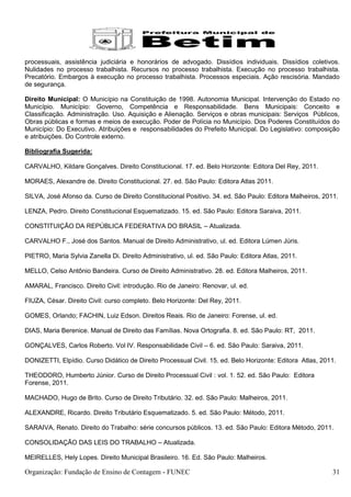 processuais, assistência judiciária e honorários de advogado. Dissídios individuais. Dissídios coletivos.
Nulidades no processo trabalhista. Recursos no processo trabalhista. Execução no processo trabalhista.
Precatório. Embargos à execução no processo trabalhista. Processos especiais. Ação rescisória. Mandado
de segurança.

Direito Municipal: O Município na Constituição de 1998. Autonomia Municipal. Intervenção do Estado no
Município. Município: Governo, Competência e Responsabilidade. Bens Municipais: Conceito e
Classificação. Administração. Uso. Aquisição e Alienação. Serviços e obras municipais: Serviços Públicos,
Obras públicas e formas e meios de execução. Poder de Polícia no Município. Dos Poderes Constituídos do
Município: Do Executivo. Atribuições e responsabilidades do Prefeito Municipal. Do Legislativo: composição
e atribuições. Do Controle externo.

Bibliografia Sugerida:

CARVALHO, Kildare Gonçalves. Direito Constitucional. 17. ed. Belo Horizonte: Editora Del Rey, 2011.

MORAES, Alexandre de. Direito Constitucional. 27. ed. São Paulo: Editora Atlas 2011.

SILVA, José Afonso da. Curso de Direito Constitucional Positivo. 34. ed. São Paulo: Editora Malheiros, 2011.

LENZA, Pedro. Direito Constitucional Esquematizado. 15. ed. São Paulo: Editora Saraiva, 2011.

CONSTITUIÇÃO DA REPÚBLICA FEDERATIVA DO BRASIL – Atualizada.

CARVALHO F., José dos Santos. Manual de Direito Administrativo, ul. ed. Editora Lúmen Júris.

PIETRO, Maria Sylvia Zanella Di. Direito Administrativo, ul. ed. São Paulo: Editora Atlas, 2011.

MELLO, Celso Antônio Bandeira. Curso de Direito Administrativo. 28. ed. Editora Malheiros, 2011.

AMARAL, Francisco. Direito Civil: introdução. Rio de Janeiro: Renovar, ul. ed.

FIUZA, César. Direito Civil: curso completo. Belo Horizonte: Del Rey, 2011.

GOMES, Orlando; FACHIN, Luiz Edson. Direitos Reais. Rio de Janeiro: Forense, ul. ed.

DIAS, Maria Berenice. Manual de Direito das Famílias. Nova Ortografia. 8. ed. São Paulo: RT, 2011.

GONÇALVES, Carlos Roberto. Vol IV. Responsabilidade Civil – 6. ed. São Paulo: Saraiva, 2011.

DONIZETTI, Elpídio. Curso Didático de Direito Processual Civil. 15. ed. Belo Horizonte: Editora Atlas, 2011.

THEODORO, Humberto Júnior. Curso de Direito Processual Civil : vol. 1. 52. ed. São Paulo: Editora
Forense, 2011.

MACHADO, Hugo de Brito. Curso de Direito Tributário. 32. ed. São Paulo: Malheiros, 2011.

ALEXANDRE, Ricardo. Direito Tributário Esquematizado. 5. ed. São Paulo: Método, 2011.

SARAIVA, Renato. Direito do Trabalho: série concursos públicos. 13. ed. São Paulo: Editora Método, 2011.

CONSOLIDAÇÃO DAS LEIS DO TRABALHO – Atualizada.

MEIRELLES, Hely Lopes. Direito Municipal Brasileiro. 16. Ed. São Paulo: Malheiros.

Organização: Fundação de Ensino de Contagem - FUNEC                                                       31
 