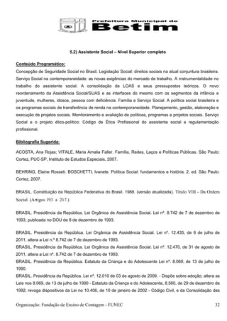 5.2) Assistente Social – Nível Superior completo

Conteúdo Programático:
Concepção de Seguridade Social no Brasil. Legislação Social: direitos sociais na atual conjuntura brasileira.
Serviço Social na contemporaneidade: as novas exigências do mercado de trabalho. A instrumentalidade no
trabalho do assistente social. A consolidação da LOAS e seus pressupostos teóricos. O novo
reordenamento da Assistência Social/SUAS e as interfaces do mesmo com os segmentos da infância e
juventude, mulheres, idosos, pessoa com deficiência. Família e Serviço Social. A política social brasileira e
os programas sociais de transferência de renda na contemporaneidade. Planejamento, gestão, elaboração e
execução de projetos sociais. Monitoramento e avaliação de políticas, programas e projetos sociais. Serviço
Social e o projeto ético-político: Código de Ética Profissional do assistente social e regulamentação
profissional.

Bibliografia Sugerida:

ACOSTA, Ana Rojas; VITALE, Maria Amalia Faller. Família, Redes, Laços e Políticas Públicas. São Paulo:
Cortez, PUC-SP, Instituto de Estudos Especiais, 2007.


BEHRING, Elaine Rosseti. BOSCHETTI, Ivanete. Política Social: fundamentos e história. 2. ed. São Paulo:
Cortez, 2007.


BRASIL. Constituição da República Federativa do Brasil. 1988. (versão atualizada). Título VIII - Da Ordem
Social. (Artigos 193 a 217.)

BRASIL. Presidência da República. Lei Orgânica de Assistência Social. Lei nº. 8.742 de 7 de dezembro de
1993, publicada no DOU de 8 de dezembro de 1993.


BRASIL. Presidência da República. Lei Orgânica de Assistência Social. Lei nº. 12.435, de 6 de julho de
2011, altera a Lei n.º 8.742 de 7 de dezembro de 1993.
BRASIL. Presidência da República. Lei Orgânica de Assistência Social. Lei nº. 12.470, de 31 de agosto de
2011, altera a Lei nº. 8.742 de 7 de dezembro de 1993.
BRASIL. Presidência da República. Estatuto da Criança e do Adolescente Lei nº. 8.069, de 13 de julho de
1990.
BRASIL. Presidência da República. Lei nº. 12.010 de 03 de agosto de 2009. - Dispõe sobre adoção; altera as
Leis nos 8.069, de 13 de julho de 1990 - Estatuto da Criança e do Adolescente, 8.560, de 29 de dezembro de
1992; revoga dispositivos da Lei no 10.406, de 10 de janeiro de 2002 - Código Civil, e da Consolidação das


Organização: Fundação de Ensino de Contagem - FUNEC                                                        32
 