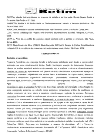 GUERRA, Iolanda. Instrumentalidade do processo de trabalho e serviço social. Revista Serviço Social e
Sociedade, São Paulo, n. 62, 2000.
IAMAMOTO, Marilda V. O Serviço Social na Contemporaneidade: trabalho e formação profissional. São
Paulo: Cortez, 2005.
KOGA, Dirce. Medidas de cidades entre territórios de vida e territórios vividos. São Paulo: Cortez,2005.
LUCK, Heloisa. Metodologia de Projetos: uma ferramenta de planejamento e gestão. Petrópolis, RJ: Vozes,
2003.
SILVA, A. Alves da. A gestão da seguridade social brasileira: entre a política e o mercado. São Paulo,
Cortez, 2007.
SILVA, Maria Ozanira da Silva; YASBEK, Maria Carmelita; GIOVANNi, Geraldo di. Política Social Brasileira
no Século XXI. A prevalência dos programas de transferência de renda. Cortez. São Paulo, 2004.

                                           5.3) Engenheiro Civil

Conteúdo programático:

Programa Resistência dos materiais: tensão e deformação; solicitação axial (tração e compressão);
solicitação por corte (cisalhamento); torção; flexão; flambagem; energia de deformação. Conceitos
básicos de análise estrutural; estruturas de concreto, aço e madeira - cálculo e dimensionamento.
Materiais de construção. Aglomerantes: cal, gesso e cimento: características e propriedades. Agregados:
classificação. Concretos: propriedades nos estados fresco e endurecido, fator água/cimento, resistência
mecânica e durabilidade. Argamassas: classificação,           propriedades     essenciais.    Revestimentos
cerâmicos: tipos, classificação, assentamento convencional e com argamassa colante, juntas de dilatação.
Aços                            para                            concreto                             armado.
Mecânica dos solos e fundações: fundamentos de geologia aplicada; caracterização e classificação dos
solos; prospecção geotécnica do subsolo; riscos geológicos; compactação; análise da estabilidade de
taludes; movimento de terra: aterro e desaterro; microdrenagem; proteção de encostas. Processos
construtivos: formas de madeira e metálicas para estruturas de concreto armado, produção e lançamento do
concreto, cura, adensamento e desforma. Planejamento e orçamento de obras: estudo de viabilidade
técnico-econômica; dimensionamento e gerenciamento de equipes e de equipamentos; redes PERT;
levantamento de materiais e mão de obra; planilhas de quantitativos e de composições de custos; listas de
insumos; valores por itens; cronogramas físico-financeiros; softwares comerciais para orçamentos.
Hidráulica: mecânica dos fluidos; drenagem pluvial e drenos superficiais e profundos. Instalações prediais:
noções de instalações de água fria, de água quente, de prevenção de incêndios, de águas pluviais, de
esgotos sanitários e de disposição de resíduos sólidos; instalações elétricas domiciliares; materiais;
elementos e sistemas construtivos; patologia e manutenção. Ambiente de trabalho na construção civil. NR8 -
Edificações; NR10 - Segurança em instalações e serviços de eletricidade; NR11 - Transporte,
movimentação, armazenamento e manuseio de materiais; NR17 - Ergonomia; NR18 - Condições e meio-

Organização: Fundação de Ensino de Contagem - FUNEC                                                        34
 