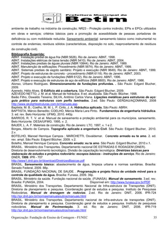 ambiente de trabalho na indústria da construção; NR23 - Proteção contra incêndio; EPIs e EPCs utilizados
em obras e serviços; critérios básicos para a promoção de acessibilidade de pessoas portadoras de
deficiência ou com mobilidade reduzida. Saneamento ambiental: saneamento básico como instrumental no
controle de endemias; resíduos sólidos (características, disposição no solo, reaproveitamento de resíduos
da construção civil).
Bibliografia Sugerida:
ABNT. Instalação predial de água fria (NBR 5626). Rio de Janeiro: ABNT, 1998.
ABNT. Instalações elétricas de baixa tensão (NBR 5410). Rio de Janeiro: ABNT, 2004.
ABNT. Instalações prediais de águas pluviais (NBR 10844). Rio de Janeiro: ABNT, 1989.
ABNT. Manutenção de edificações: Procedimento (NBR 5674). Rio de Janeiro: ABNT, 1999.
ABNT. Sistemas prediais de esgoto sanitário: Projeto e execução (NBR 9649). Rio de Janeiro: ABNT, 1999.
ABNT. Projeto de estruturas de concreto - procedimento (NBR 6118). Rio de Janeiro: ABNT, 2003.
ABNT. Projeto e execução de fundações (NBR 6122). Rio de Janeiro: ABNT, 1996.
ABNT. Projeto e execução de estruturas de aço de edifícios (NBR 8800). Rio de Janeiro: ABNT, 1986.
Alonso, Urbano Rodrigues. Dimensionamento de fundações profundas. . São Paulo: Edgard Blucher,
2009.
Azeredo, Hélio Alves. O Edifício até a cobertura. São Paulo: Edgard Blucher, 2009.
AZEVEDO NETTO, J. M. et al. Manual de hidráulica. 8 ed. atualizada. São Paulo: Blücher, 1998.
Baião Filho, Oswaldo Teixeira; SILVA, Antônio Carlos Viana. Ligações metálicas para estruturas de aço:
guia prático para estruturas com perfis laminados. 2.ed. São Paulo: GERDAU/AÇOMINAS, 2008
http://www.skylightestruturas.com.br/manuais.asp.
Baptista, M. B.; Coelho, M. M. L. P. Cirilo, J. A. Hidráulica aplicada. São Paulo: ABRH.
BAPTISTA, Márcio Benedito; COELHO, Márcia Maria Lara Pinto. Fundamentos de engenharia hidráulica.
3. ed. rev. Belo Horizonte: UFMG, 2010. 440p.
BARROS, R. T. V. et al. Manual de saneamento e proteção ambiental para os municípios. saneamento.
Belo Horizonte: DESA/UFMG. 1995, v. 2.
BAUER, L. A. F. Materiais de construção. Rio de Janeiro: LTC. 1997, v. 1 e 2.
Borges, Alberto de Campos. Topografia aplicada a engenharia Civil. São Paulo: Edgard Blucher, 2010.
2.v.
BOTELHO, Manoel Henrique Campos ; MARCHETTI, Osvaldemar. Concreto armado eu te amo. 2. ed.
rev. ampl. São Paulo: Edgard Blücher, 2009. v.2.
Botelho, Manoel Henrique Campos. Concreto amado: eu te amo. São Paulo: Edgard Blucher, 2010.v.1.
BRASIL. Ministério dos Transportes. Departamento nacional DE ESTRADAS E RODAGEM (DNER).
Diretoria de desenvolvimento tecnológico. Divisão de capacitação tecnológica. Diretrizes básicas para
elaboração de estudos e projetos rodoviário: escopos básicos - instruções de serviço. Rio de Janeiro:
DNER, 1999. IPR - 707
http://www1.dnit.gov.br/download/DiretrizesBasicas.pdf
BRASIL. Saneamento básico: abastecimento de água, limpeza urbana e normas sanitárias. Brasília:
Senado Federal, 2009. 88p.
BRASIL. FUNDAÇÂO NACIONAL DE SAUDE. . Programação e projeto físico de unidade móvel para o
controle da qualidade da água. Brasília: Funasa, 2009. 39p.
BRASIL. Ministério da saúde. Fundação nacional da saúde. (FUNASA). Manual de saneamento. 3.ed. rev.
Brasilia: FUNASA, 2004.                                       Disponível em: http://www.funasa.gov.br/PDF
BRASIL. Ministério dos Transportes. Departamento Nacional de Infra-estrutura de Transportes (DNIT).
Diretoria de planejamento e pesquisa. Coordenação geral de estudos e pesquisa. Instituto de Pesquisas
Rodoviárias. Manual de drenagem de rodovias. 2.ed. Rio de Janeiro: DNIT, 2006. IPR-724
http://ipr.dnit.gov.br/normasmanuaisoutros/manuais.html
BRASIL. Ministério dos Transportes. Departamento nacional de infra-estrutura de transportes (DNIT).
Diretoria de planejamento e pesquisa. Coordenação geral de estudos e pesquisa. Instituto de pesquisas
rodoviárias. Manual de Pavimentação. 3. ed. Rio de Janeiro: DNIT, 2006. IPR-719
http://ipr.dnit.gov.br/normasmanuaisoutros/manuais.html

Organização: Fundação de Ensino de Contagem - FUNEC                                                    35
 