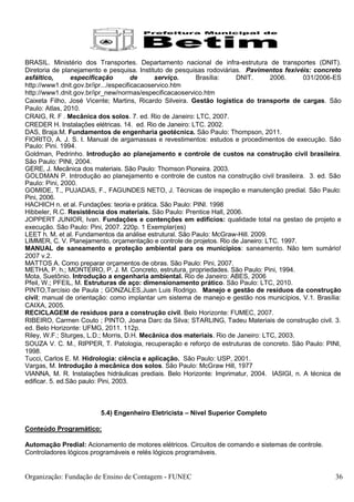 BRASIL. Ministério dos Transportes. Departamento nacional de infra-estrutura de transportes (DNIT).
Diretoria de planejamento e pesquisa. Instituto de pesquisas rodoviárias. Pavimentos fexivéis: concreto
asfáltico,       especificação         de     serviço.     Brasília:   DNIT.       2006.     031/2006-ES
http://www1.dnit.gov.br/ipr.../especificacaoservico.htm
http://www1.dnit.gov.br/ipr_new/normas/especificacaoservico.htm
Caixeta Filho, José Vicente; Martins, Ricardo Silveira. Gestão logística do transporte de cargas. São
Paulo: Atlas, 2010.
CRAIG, R. F . Mecânica dos solos. 7. ed. Rio de Janeiro: LTC, 2007.
CREDER H. Instalações elétricas. 14. ed. Rio de Janeiro: LTC. 2002.
DAS, Braja.M. Fundamentos de engenharia geotécnica. São Paulo: Thompson, 2011.
FIORITO, A. J. S. I. Manual de argamassas e revestimentos: estudos e procedimentos de execução. São
Paulo: Pini. 1994.
Goldman, Pedrinho. Introdução ao planejamento e controle de custos na construção civil brasileira.
São Paulo: PINI, 2004.
GERE, J. Mecânica dos materiais. São Paulo: Thomson Pioneira. 2003.
GOLDMAN P. Introdução ao planejamento e controle de custos na construção civil brasileira. 3. ed. São
Paulo: Pini, 2000.
GOMIDE, T., PUJADAS, F., FAGUNDES NETO, J. Técnicas de inspeção e manutenção predial. São Paulo:
Pini, 2006.
HACHICH n. et al. Fundações: teoria e prática. São Paulo: PINI. 1998
Hibbeler, R.C. Resistência dos materiais. São Paulo: Prentice Hall, 2006.
JOPPERT JUNIOR, Ivan. Fundações e contenções em edificios: qualidade total na gestao de projeto e
execução. São Paulo: Pini, 2007. 220p. 1 Exemplar(es)
LEET h. M. et al. Fundamentos da análise estrutural. São Paulo: McGraw-Hill. 2009.
LIMMER, C. V. Planejamento, orçamentação e controle de projetos. Rio de Janeiro: LTC. 1997.
MANUAL de saneamento e proteção ambiental para os municípios: saneamento. Não tem sumário!
2007 v.2.
MATTOS A. Como preparar orçamentos de obras. São Paulo: Pini, 2007.
METHA, P. h.; MONTEIRO, P. J. M. Concreto, estrutura, propriedades. São Paulo: Pini, 1994.
Mota, Suetônio. Introdução a engenharia ambiental. Rio de Janeiro: ABES, 2006
Pfeil, W.; PFEIL, M. Estruturas de aço: dimensionamento prático. São Paulo: LTC, 2010.
PINTO,Tarcísio de Paula ; GONZALES,Juan Luis Rodrigo. Manejo e gestão de resíduos da construção
civil; manual de orientação: como implantar um sistema de manejo e gestão nos municípios, V.1. Brasília:
CAIXA, 2005.
RECICLAGEM de resíduos para a construção civil. Belo Horizonte: FUMEC, 2007.
RIBEIRO, Carmen Couto ; PINTO, Joana Darc da Silva; STARLING, Tadeu Materiais de construção civil. 3.
ed. Belo Horizonte: UFMG, 2011. 112p.
Riley, W.F.; Sturges, L.D.; Morris, D.H. Mecânica dos materiais. Rio de Janeiro: LTC, 2003.
SOUZA V. C. M., RIPPER, T. Patologia, recuperação e reforço de estruturas de concreto. São Paulo: PINI,
1998.
Tucci, Carlos E. M. Hidrologia: ciência e aplicação. São Paulo: USP, 2001.
Vargas, M. Introdução à mecânica dos solos. São Paulo: McGraw Hill, 1977
VIANNA, M. R. Instalações hidráulicas prediais. Belo Horizonte: Imprimatur, 2004. IASIGI, n. A técnica de
edificar. 5. ed.São paulo: Pini, 2003.



                         5.4) Engenheiro Eletricista – Nível Superior Completo

Conteúdo Programático:

Automação Predial: Acionamento de motores elétricos. Circuitos de comando e sistemas de controle.
Controladores lógicos programáveis e relés lógicos programáveis.


Organização: Fundação de Ensino de Contagem - FUNEC                                                    36
 