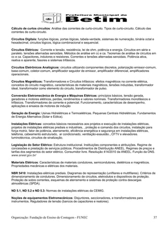 Cálculo de curtos circuitos: Análise das correntes de curto-circuito. Tipos de curto-circuito. Cálculo das
correntes de curto-circuito.

Circuitos Digitais: funções lógicas, portas lógicas, tabela-verdade, sistemas de numeração, binária octal e
hexadecimal, circuitos lógicos, lógica combinacional e sequencial.

Circuitos Elétricos: Corrente e tensão, resistência, lei de ohm, potência e energia. Circuitos em série e
paralelo. tensões alternadas senoidais. Métodos de análise em cc e ca. Teoremas de análise de circuitos em
cc e ca. Capacitores, indutores e resistores. Correntes e tensões alternadas senoidais. Potência ativa,
reativa e aparente, fasores e sistemas trifásicos.

Circuitos Eletrônicos Analógicos: circuitos utilizando componentes discretos, polarização emissor-comum,
base-comum, coletor-comum, amplificador seguidor de emissor, amplificador diferencial, amplificadores
operacionais.

Circuitos Magnéticos: Transformadores e Circuitos trifásicos: efeitos magnéticos na corrente elétrica,
conceitos do circuito magnético, características de materiais magnéticos, tensões induzidas, transformador
ideal, transformador como elemento do circuito, transformador de pulso.

Conversão Eletromecânica de Energia e Máquinas Elétricas: princípios básicos, tensão gerada,
geradores e motores elétricos, perdas, rendimentos e valores nominais. Transformadores monofásicos e
trifásicos. Transformadores de corrente e potencial. Funcionamento, características de desempenho,
aplicações e ensaios de motores de indução

Geração de Energia: Usinas Hidrelétricas e Termoelétricas. Pequenas Centrais Hidrelétricas. Fundamentos
de Energia Alternativa (Solar e Eólica).

Instalações Elétricas: conceitos básicos necessários aos projetos e execução de instalações elétricas,
projetos de instalações elétricas prediais e industriais, , proteção e comando dos circuitos, instalação para
força motriz, fator de potência, aterramento, eficiência energética e segurança em instalações elétricas,
telefonia, cabeamento estruturado, ar condicionado, ventilação-exaustão , CFTV e elevadores.
luminotécnica, circuitos de sinalização.

Legislação do Setor Elétrico: Estrutura institucional. Instituições componentes e atribuições. Regime de
concessões e prestação de serviços públicos. Procedimentos de Distribuição ANEEL. Regimes de preços e
tarifas dos segmentos do setor elétrico. Consumidor livre. Resolução 414/2010 da ANEEL. Função da ONS.
www.aneel.gov.br/

Materiais Elétricos: Características de materiais condutores, semicondutores, dielétricos e magnéticos.
Propriedades mecânicas e elétricas dos materiais.

NBR 5410: Instalações elétricas prediais. Diagramas de representação (unifilares e multifilares). Critérios de
dimensionamento de condutores. Dimensionamento de circuitos, eletrodutos e dispositivos de proteção.
Proteção de sobre correntes, esquemas de aterramento e sistemas de proteção contra descargas
atmosféricas (SPDA).

ND 5.1, ND 5.2 e ND 5.3: Normas de instalações elétricas da CEMIG.

Noções de equipamentos Eletromecânicos: Disjuntores, seccionadores, e transformadores para
instrumentos. Reguladores de tensão (bancos de capacitores e reatores).




Organização: Fundação de Ensino de Contagem - FUNEC                                                             37
 