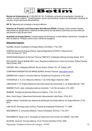 Noções de Subestações de (13,8/0,22/0,38 ) KV: Finalidade e arranjos de subestações. Inserção da
mesma no sistema elétrico. Transformadores, chaves seccionadoras, quadros de distribuição e proteção de
circuitos. Grupos geradores diesel/elétricos

NR 10: Segurança em instalação e serviços elétricos.

Sistemas de Proteção contra Descargas Atmosféricas (SPDA): Proteção contra contatos indiretos.
Aterramento de equipamentos. Sistemas de aterramento da rede elétrica. Elementos de uma malha de
aterramento e tipos de para-raios.

Qualidade de Energia Elétrica: Caracterização dos fenômenos na rede elétrica. Harmônicos. Correção do
fator de potência. Proteção contra surtos e eficiência energética.

Bibliografia Sugerida:

ALDABO, Ricardo. Qualidade na Energia Elétrica, Ed Artliber, 1ª Ed, 2001

AGÊNCIA Nacional de Energia Elétrica. Agenda Regulatória 2012/2013. Disponível em:
<www.aneel.gov.br/> 2012.

ASSOCIAÇÃO Brasileira de Normas Técnicas. NBR 5410. Instalações elétricas de baixa tensão. 2012.

BOYLASTED, Robert; NASHELSKY, Louis. Dispositivos Eletrônicos e Teoria de Circuitos. Editora Prentice-
Hall do Brasil, 2004.

CREDER, Hélio. Instalações Elétricas. Rio de Janeiro: Editora LTC, 15ª. Edição. 2007

COMPANHIA ENERGÉTICA DE MINAS GERAIS, Normas Técnicas. www.cemig.com.br

EDMINISTER< Joseph A. Circuitos Elétricos, Ed Bookman Companhia, 2ª Ed, 2005.

FITZGERALD, A. E. et al. Máquinas elétricas. 6. ed, Porto Alegre: Bookman, 2006.

LABEGALINI, P. R. Projetos Mecânicos das linhas aéreas de transmissão. 2. ed. Edgard Blucher, 1992.

MAMEDE FILHO, João. Instalações elétricas industriais. 7. ed, Rio de Janeiro: LTC, 2007.

MAMEDE, Proteção de Sistemas Elétricos de Potência, 1ª Ed, LTC, 2011.

Marin, Paulo Sergio. Cabeamento Estruturado- Desvendando Cada Passo, 3ª Ed, 2011

KAGAN, Nelson. Introdução aos sistemas de distribuição de energia elétrica. Ed. Edgard Blucher, 2ª Ed,
2010

LIMA FILHO, Domingos Leite, Ed Erica, Projetos de Instalações Prediais Ed, 11ª. 2006

NASCIMENTO, G. Comandos Elétricos- Teoria e Atividades, Ed Erica, 1ª Ed, 2011


NASCIMENTO, Sergio Luiz C. Introdução ao Cálculo de Curto Circuito. Ed UGRGS, 1ªed, 2003

NILSSON, James W. Circuitos elétricos. 8ª ed. Prentice Hall Brasil, 8ª Ed, 2008
Organização: Fundação de Ensino de Contagem - FUNEC                                                      38
 