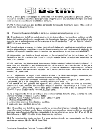 3.1.9.9 O critério para a convocação dos candidatos com deficiência, aprovados no presente Concurso,
observará o percentual previsto no Edital para essa categoria quando seu resultado contemplar aprovados
nesta condição e enquanto durar a validade do Concurso.

3.1.9.10 A deficiência alegada pelo candidato por ocasião da realização do concurso público não poderá ser
argüida para fins de aposentadoria.


3.2    Procedimentos para solicitação de condições especiais para realização da prova:

3.2.1 O candidato com deficiência poderá requerer, no ato da inscrição ou no momento do pedido de isenção
da taxa de inscrição, atendimento especial para o dia de realização da prova, indicando as condições de que
necessita para a realização dessa, conforme previsto artigo 40, parágrafos 1º e 2º, do Decreto Federal n°
3.298/1999 e suas alterações.

3.2.2 A realização de prova nas condições especiais solicitadas pelo candidato com deficiência, assim
considerada aquela que possibilita a prestação do exame respectivo, será condicionada à solicitação do
candidato e à legislação específica, devendo ser observada a possibilidade técnica examinada pela FUNEC.

3.2.3 O candidato com deficiência deverá assinalar, no Requerimento Eletrônico de Inscrição ou na Ficha
Eletrônica de Isenção, nos respectivos prazos, a condição especial de que necessitar para a realização da
prova, quando houver.

3.2.4 Os candidatos com deficiência que eventualmente não procederem conforme disposto no subitem 3.2.3
deste Edital, não indicando no Requerimento Eletrônico de Inscrição ou na Ficha Eletrônica de Isenção, a
condição especial de que necessitam, poderão fazê-lo, por meio de requerimento de próprio punho, datado e
assinado, devendo este ser enviado à FUNEC, até o término das inscrições, nas formas previstas no
subitem 3.2.4.1, deste Edital.

3.2.4.1 O requerimento de próprio punho, citado no subitem 3.2.4, deverá ser entregue, diretamente pelo
candidato ou por terceiro, dentro do período das inscrições, das seguintes formas:
a) na FUNEC/Diretoria de Concursos e Processos Seletivos, situada à Rua Portugal, nº. 8 – bairro Glória,
Contagem/MG, de 2ª. a 6ª. Feira (Exceto Feriado ou Recesso),das 9h às 17h;
b) via SEDEX OU AR, postado nas Agências dos Correios com custo por conta do candidato,
endereçado à FUNEC/Diretoria de Concursos e Processos Seletivos – Rua Portugal, n. 8 – bairro Glória-
CEP 32340.010 - Contagem/MG . Nesse caso, para a validade do pedido, a data da postagem deverá
obedecer ao prazo estabelecido no subitem 5.2.2, deste Edital.

3.2.4.2 O requerimento deverá ser entregue em envelope fechado, tamanho ofício, contendo na parte
externa e frontal do envelope os seguintes dados:
a) Concurso Público Prefeitura Municipal de Betim - Edital n° 01/2012;
b) referência: REQUERIMENTO;
c) nome completo e número de identidade do candidato;
d) cargo para o qual o candidato concorrerá.

3.2.5 O candidato com deficiência que necessitar de tempo adicional para a realização da prova deverá
encaminhar requerimento por escrito, datado e assinado, acompanhado de parecer emitido por especialista
da área de sua deficiência justificando a necessidade de tempo adicional, nos termos do § 2º do art. 40, do
Decreto Federal n° 3.298/1999, até o término do período das inscrições.

3.2.6 Os requerimentos citados no item 3 e seus subitens deverão ser encaminhados nas formas
previstas nos subitens 3.2.4.1 e 3.2.4.2, deste Edital.



Organização: Fundação de Ensino de Contagem - FUNEC                                                      4
 