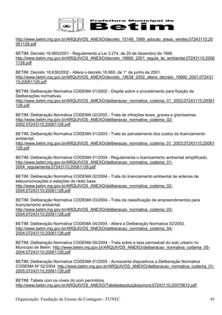 http://www.betim.mg.gov.br/ARQUIVOS_ANEXO/decreto_15148_1999_adocao_areas_verdes;07243110;20
061128.pdf

BETIM. Decreto 16.660/2001 - Regulamenta a Lei 3.274, de 20 de dezembro de 1999.
http://www.betim.mg.gov.br/ARQUIVOS_ANEXO/decreto_16660_2001_regula_lei_ambiental;07243110;2006
1128.pdf

BETIM. Decreto 18.638/2002 - Altera o decreto 16.660, de 1° de junho de 2001.
http://www.betim.mg.gov.br/ARQUIVOS_ANEXO/decreto_18638_2002_altera_decreto_16660_2001;072431
10;20061128.pdf

BETIM. Deliberação Normativa CODEMA 01/2002 - Dispõe sobre o procedimento para fixação de
Deliberações normativas.
http://www.betim.mg.gov.br/ARQUIVOS_ANEXO/deliberacao_normativa_codema_01_2002;07243110;20061
128.pdf.

BETIM. Deliberação Normativa CODEMA 02/2002 - Trata de infrações leves, graves e gravíssimas.
http://www.betim.mg.gov.br/ARQUIVOS_ANEXO/deliberacao_normativa_codema_02-
2002;07243110;20061128.pdf

BETIM. Deliberação Normativa CODEMA 01/2003 - Trata do parcelamento dos custos do licenciamento
ambiental.
http://www.betim.mg.gov.br/ARQUIVOS_ANEXO/deliberacao_normativa_codema_01_2003;07243110;20061
128.pdf

BETIM. Deliberação Normativa CODEMA 01/2004 - Regulamenta o licenciamento ambiental simplificado.
http://www.betim.mg.gov.br/ARQUIVOS_ANEXO/deliberacao_normativa_codema_01-
2004_regulamenta;07243110;20061128.pdf

BETIM. Deliberação Normativa CODEMA 02/2004 - Trata do licenciamento ambiental de antenas de
telecomunicações e estações de rádio base.
http://www.betim.mg.gov.br/ARQUIVOS_ANEXO/deliberacao_normativa_codema_02-
2004;07243110;20061128.pdf

BETIM. Deliberação Normativa CODEMA 03/2004 - Trata da classificação de empreendimentos para
licenciamento ambiental.
http://www.betim.mg.gov.br/ARQUIVOS_ANEXO/deliberacao_normativa_codema_03-
2004;07243110;20061128.pdf

BETIM. Deliberação Normativa CODEMA 04/2004 - Altera a Deliberação Normativa 02/2002.
http://www.betim.mg.gov.br/ARQUIVOS_ANEXO/deliberacao_normativa_codema_04-
2004;07243110;20061128.pdf

BETIM. Deliberação Normativa CODEMA 05/2004 - Trata sobre a taxa permeável do solo urbano no
Município de Betim. http://www.betim.mg.gov.br/ARQUIVOS_ANEXO/deliberacao_normativa_codema_05-
2004;07243110;20061128.pdf

BETIM. Deliberação Normativa CODEMA 01/2005 - Acrescenta dispositivos a Deliberação Normativa
CODEMA Nº 02/2004. http://www.betim.mg.gov.br/ARQUIVOS_ANEXO/deliberacao_normativa_codema_01-
2005;07243110;20061128.pdf

BETIM. Tabela com os níveis do som permitidos.
http://www.betim.mg.gov.br/ARQUIVOS_ANEXO/Tabeladepoluiçãosonora;07243110;20070612.pdf.


Organização: Fundação de Ensino de Contagem - FUNEC                                                 41
 