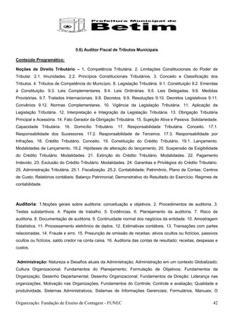 5.6) Auditor Fiscal de Tributos Municipais

Conteúdo Programático:

Noções de Direito Tributário – 1. Competência Tributária. 2. Limitações Constitucionais do Poder de
Tributar. 2.1. Imunidades. 2.2. Princípios Constitucionais Tributários. 3. Conceito e Classificação dos
Tributos. 4. Tributos de Competência do Município. 8. Legislação Tributária. 9.1. Constituição 9.2. Emendas
à Constituição. 9.3. Leis Complementares. 9.4. Leis Ordinárias. 9.5. Leis Delegadas. 9.6. Medidas
Provisórias. 9.7. Tratados Internacionais. 9.8. Decretos. 9.9. Resoluções 9.10. Decretos Legislativos 9.11.
Convênios 9.12. Normas Complementares. 10. Vigência da Legislação Tributária. 11. Aplicação da
Legislação Tributária. 12. Interpretação e Integração da Legislação Tributária. 13. Obrigação Tributária
Principal e Acessória. 14. Fato Gerador da Obrigação Tributária. 15. Sujeição Ativa e Passiva. Solidariedade.
Capacidade Tributária. 16. Domicílio Tributário. 17. Responsabilidade Tributária. Conceito. 17.1.
Responsabilidade dos Sucessores. 17.2. Responsabilidade de Terceiros. 17.3. Responsabilidade por
Infrações. 18. Crédito Tributário. Conceito. 19. Constituição do Crédito Tributário. 19.1. Lançamento.
Modalidades de Lançamento. 19.2. Hipóteses de alteração do lançamento. 20. Suspensão da Exigibilidade
do Crédito Tributário. Modalidades. 21. Extinção do Crédito Tributário. Modalidades. 22. Pagamento
Indevido. 23. Exclusão do Crédito Tributário. Modalidades. 24. Garantias e Privilégios do Crédito Tributário.
25. Administração Tributária. 25.1. Fiscalização. 25.2. Contabilidade; Patrimônio, Plano de Contas; Centros
de Custo; Relatórios contábeis; Balanço Patrimonial; Demonstrativo do Resultado do Exercício; Regimes de
contabilidade.



Auditoria: 1.Noções gerais sobre auditoria: conceituação e objetivos. 2. Procedimentos de auditoria. 3.
Testes substantivos. 4. Papéis de trabalho. 5. Evidências. 6. Planejamento da auditoria. 7. Risco de
auditoria. 8. Documentação de auditoria. 9. Continuidade normal dos negócios da entidade. 10. Amostragem
Estatística. 11. Processamento eletrônico de dados. 12. Estimativas contábeis. 13. Transações com partes
relacionadas. 14. Fraude e erro. 15. Presunção de omissão de receitas: ativos ocultos ou fictícios, passivos
ocultos ou fictícios, saldo credor na conta caixa. 16. Auditoria das contas de resultado: receitas, despesas e
custos.


Administração: Natureza e Desafios atuais da Administração; Administração em um contexto Globalizado;
Cultura Organizacional; Fundamentos do Planejamento; Formulação de Objetivos; Fundamentos da
Organização; Desenho Departamental; Desenho Organizacional; Fundamentos da Direção; Liderança nas
organizações, Motivação nas Organizações; Fundamentos do Controle; Controle e avaliação; Qualidade e
produtividade, Sistemas Administrativos, Sistemas de Informações Gerenciais; Formulários, Manuais; O

Organização: Fundação de Ensino de Contagem - FUNEC                                                        42
 