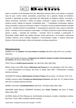 papel e o ambiente da Administração financeira; Matemática financeira básica: juros simples e compostos;
taxas de juros: nominal, efetiva, equivalentes, proporcionais, real e aparente. Noções de Estatística:
apuração e organização de dados, organização das distribuições de freqüência (relativa, acumulada e
relativa acumulada), construção e análise de tabelas, construção e análise de gráficos, medidas de
tendência central, medidas de dispersão. Contabilidade Geral: 1. Contabilidade: Conceituação, objetivos,
campo de atuação e usuários da informação contábil. 2. Princípios e normas contábeis brasileiras emanadas
pelo CFC - Conselho Federal de Contabilidade. 3. Componentes do patrimônio: Ativo, passivo e patrimônio
líquido. - Conceitos, forma de avaliação e evidenciação. 4. Variação do patrimônio líquido: Receita, despesa,
ganhos e perdas. – Apuração dos resultados. - Conceitos, forma de avaliação e evidenciação. 5.
Escrituração contábil: Método das partidas dobradas; Contas patrimoniais e de resultado; Lançamentos
contábeis; Estornos; Livros contábeis obrigatórios e Documentação contábil. 6. Balanço patrimonial.
Estrutura, forma de evidenciação, critérios de elaboração e principais grupamentos.




Bibliografia Sugerida:
ALMEIDA, M.C. de. Auditoria: um curso moderno e completo. São Paulo: Atlas, 2010 7 ed. (e versões
anteriores)

PINHO, Ruth Carvalho de Santana. Fundamentos de Auditoria: Auditoria Contábil: Outras Aplicações
de Auditoria. São Paulo, Editora Atlas, 2007.

CRUZ, Flávio da. Auditoria governamental. 3.ed. São Paulo: Atlas, 2008. 283p.

BRUNI, Adriano Leal; FAMÀ, Rubens. Matemática das Finanças (A). Com aplicações na HP 12C e Excel –
v. 1 (Série Desvendando as Finanças). São Paulo. 3ª. Edição. Atlas, 2008. 1ª Reimpressão. (e edições
anteriores recentes)

CHIAVENATTO, Idalberto. Administração nos Novos Tempos. Rio de Janeiro - RJ: Elsiever, 2010. 2ª ed.

GITMAN, Lawrence Jeffrey. Princípios de Administração Financeira. São Paulo, SP: 12ª. Edição Prentice
Hall. 2010. (e edições anteriores recentes)

MARION, José Carlos. Contabilidade Básica. São Paulo. 10ª Edição. Editora Atlas, 2009.

NISHIYAMA, Adolfo Mamoru; FEDERIGHI, Wanderley José. Direito Tributário. São Paulo. 4ª Edição.
Editora Atlas, 2008.

OLIVEIRA, Djalma de Pinho Rebouças de. Administração de processos: conceitos, metodologia e práticas.
São Paulo: 7 Letras. 2009. (e edições anteriores recentes)

Organização: Fundação de Ensino de Contagem - FUNEC                                                       43
 