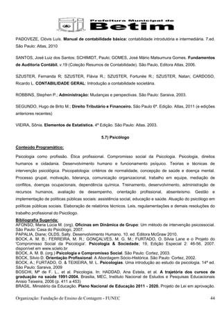 PADOVEZE, Clóvis Luís. Manual de contabilidade básica: contabilidade introdutória e intermediária. 7.ed.
São Paulo: Atlas, 2010

SANTOS, José Luiz dos Santos; SCHIMIDT, Paulo; GOMES, José Mário Matsumura Gomes. Fundamentos
de Auditoria Contábil. v.19 (Coleção Resumos de Contabilidade). São Paulo, Editora Atlas, 2006.

SZUSTER, Fernanda R; SZUSTER, Flávia R.; SZUSTER, Fortunée R.; SZUSTER, Natan; CARDOSO,
Ricardo L. CONTABILIDADE GERAL: Introdução a contabilidade societária.

ROBBINS, Stephen P.; Administração: Mudanças e perspectivas. São Paulo: Saraiva, 2003.

SEGUNDO, Hugo de Brito M.; Direito Tributário e Financeiro. São Paulo 6ª. Edição. Atlas, 2011 (e edições
anteriores recentes)

VIEIRA, Sônia. Elementos de Estatística. 4ª Edição. São Paulo: Atlas. 2003.

                                                5.7) Psicólogo

Conteúdo Programático:

Psicologia como profissão. Ética profissional. Compromisso social da Psicologia. Psicologia, direitos
humanos e cidadania. Desenvolvimento humano e funcionamento psíquico. Teorias e técnicas de
intervenção psicológica. Psicopatologia: critérios de normalidade, concepção de saúde e doença mental.
Processo grupal, motivação, liderança, comunicação organizacional, trabalho em equipe, mediação de
conflitos, doenças ocupacionais, dependência química. Treinamento, desenvolvimento, administração de
recursos   humanos,      avaliação    de   desempenho,   orientação   profissional,   absenteísmo.   Gestão   e
implementação de políticas públicas sociais: assistência social, educação e saúde. Atuação do psicólogo em
políticas públicas sociais. Elaboração de relatórios técnicos. Leis, regulamentações e demais resoluções do
trabalho profissional do Psicólogo.
Bibliografia Sugerida:
AFONSO, Maria Lúcia M. (org). Oficinas em Dinâmica de Grupo: Um método de intervenção psicossocial.
São Paulo: Casa do Psicólogo, 2007.
PAPALIA, Diane; OLDS, Sally. Desenvolvimento Humano. 10. ed. Editora McGraw 2010.
BOCK, A. M. B.; FERREIRA, M. R.; GONÇALVES, M. G. M.; FURTADO, O. Sílvia Lane e o Projeto do
'Compromisso Social da Psicologia'. Psicologia & Sociedade; 19, Edição Especial 2: 46-56, 2007.
disponível em www.scielo.br
BOCK, A. M. B. (org.) Psicologia e Compromisso Social. São Paulo: Cortez, 2003.
BOCK, Silvio D. Orientação Profissional: A Abordagem Sócio-Histórica. São Paulo: Cortez, 2002.
BOCK, A.; FURTADO, O. & TEIXEIRA, M. L. Psicologias. Uma introdução ao estudo da psicologia. 14ª ed.
São Paulo: Saraiva, 2009
BOSCHI, Mª de F. L., et al. Psicologia. In: HADDAD, Ana Estela, et al. A trajetória dos cursos de
graduação na saúde 1991-2004. Brasilia, MEC, Instituto Nacional de Estudos e Pesquisas Educacionais
Anisio Teixeira, 2006 (p. 411 a 453)
BRASIL. Ministério da Educação. Plano Nacional de Educação 2011 - 2020. Projeto de Lei em aprovação.

Organização: Fundação de Ensino de Contagem - FUNEC                                                           44
 