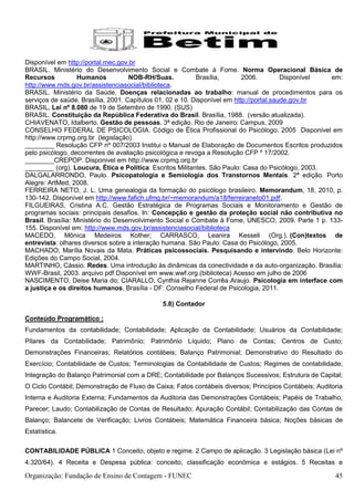 Disponível em http://portal.mec.gov.br
BRASIL. Ministério do Desenvolvimento Social e Combate à Fome. Norma Operacional Básica de
Recursos           Humanos          NOB-RH/Suas.           Brasília,       2006.         Disponível em:
http://www.mds.gov.br/assistenciasocial/biblioteca.
BRASIL. Ministério da Saúde. Doenças relacionadas ao trabalho: manual de procedimentos para os
serviços de saúde. Brasília, 2001. Capítulos 01, 02 e 10. Disponível em http://portal.saude.gov.br
BRASIL. Lei nº 8.080 de 19 de Setembro de 1990. (SUS)
BRASIL. Constituição da República Federativa do Brasil. Brasília, 1988. (versão atualizada).
CHIAVENATO, Idalberto. Gestão de pessoas. 3ª edição. Rio de Janeiro: Campus, 2009
CONSELHO FEDERAL DE PSICOLOGIA. Código de Ética Profissional do Psicólogo, 2005 Disponivel em
http://www.crpmg.org.br (legislação)
________ Resolução CFP nº 007/2003 Institui o Manual de Elaboração de Documentos Escritos produzidos
pelo psicólogo, decorrentes de avaliação psicológica e revoga a Resolução CFP º 17/2002.
________CREPOP. Disponivel em http://www.crpmg.org.br
________ (org). Loucura, Ética e Política: Escritos Militantes. São Paulo: Casa do Psicólogo, 2003.
DALGALARRONDO, Paulo. Psicopatologia e Semiologia dos Transtornos Mentais. 2ª edição. Porto
Alegre: ArtMed, 2008.
FERREIRA NETO, J. L. Uma genealogia da formação do psicólogo brasileiro. Memorandum, 18, 2010, p.
130-142. Disponível em http://www.fafich.ufmg.br/~memorandum/a18/ferreiraneto01.pdf.
FILGUEIRAS, Cristina A.C. Gestão Estratégica de Programas Sociais e Monitoramento e Gestão de
programas sociais: principais desafios. In: Concepção e gestão da proteção social não contributiva no
Brasil. Brasília: Ministério do Desenvolvimento Social e Combate à Fome, UNESCO, 2009. Parte 1 p. 133-
155. Disponível em: http://www.mds.gov.br/assistenciasocial/biblioteca
MACEDO, Mônica Medeiros Kother; CARRASCO, Leanira Kesseli (Org.). (Con)textos de
entrevista: olhares diversos sobre a interação humana. São Paulo: Casa do Psicólogo, 2005.
MACHADO, Marília Novais da Mata. Práticas psicossociais. Pesquisando e intervindo. Belo Horizonte:
Edições do Campo Social, 2004.
MARTINHO, Cássio. Redes. Uma introdução às dinâmicas da conectividade e da auto-organização. Brasília:
WWF-Brasil, 2003. arquivo pdf Disponível em www.wwf.org.(biblioteca) Acesso em julho de 2006
NASCIMENTO, Deise Maria do; CIARALLO, Cynthia Rejanne Corrêa Araujo. Psicologia em interface com
a justiça e os direitos humanos. Brasília - DF: Conselho Federal de Psicologia, 2011.

                                              5.8) Contador

Conteúdo Programático :
Fundamentos da contabilidade; Contabilidade; Aplicação da Contabilidade; Usuários da Contabilidade;
Pilares da Contabilidade; Patrimônio; Patrimônio Líquido; Plano de Contas; Centros de Custo;
Demonstrações Financeiras; Relatórios contábeis; Balanço Patrimonial; Demonstrativo do Resultado do
Exercício; Contabilidade de Custos; Terminologias da Contabilidade de Custos; Regimes de contabilidade;
Integração do Balanço Patrimonial com a DRE; Contabilidade por Balanços Sucessivos; Estrutura de Capital;
O Ciclo Contábil; Demonstração de Fluxo de Caixa; Fatos contábeis diversos; Princípios Contábeis; Auditoria
Interna e Auditoria Externa; Fundamentos da Auditoria das Demonstrações Contábeis; Papéis de Trabalho;
Parecer; Laudo; Contabilização de Contas de Resultado; Apuração Contábil; Contabilização das Contas de
Balanço; Balancete de Verificação; Livros Contábeis; Matemática Financeira básica; Noções básicas de
Estatística.

CONTABILIDADE PÚBLICA 1 Conceito, objeto e regime. 2 Campo de aplicação. 3 Legislação básica (Lei nº
4.320/64). 4 Receita e Despesa pública: conceito, classificação econômica e estágios. 5 Receitas e

Organização: Fundação de Ensino de Contagem - FUNEC                                                     45
 