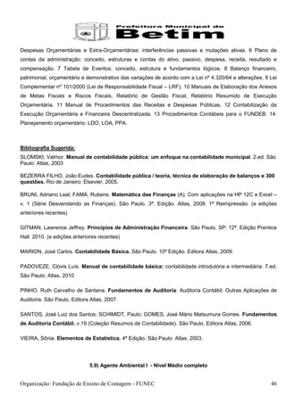 Despesas Orçamentárias e Extra-Orçamentárias: interferências passivas e mutações ativas. 6 Plano de
contas da administração: conceito, estruturas e contas do ativo, passivo, despesa, receita, resultado e
compensação. 7 Tabela de Eventos: conceito, estrutura e fundamentos lógicos. 8 Balanço financeiro,
patrimonial, orçamentário e demonstrativo das variações de acordo com a Lei nº 4.320/64 e alterações. 9 Lei
Complementar nº 101/2000 (Lei de Responsabilidade Fiscal – LRF). 10 Manuais de Elaboração dos Anexos
de Metas Fiscais e Riscos Fiscais, Relatório de Gestão Fiscal, Relatório Resumido de Execução
Orçamentária. 11 Manual de Procedimentos das Receitas e Despesas Públicas. 12 Contabilização da
Execução Orçamentária e Financeira Descentralizada. 13 Procedimentos Contábeis para o FUNDEB. 14.
Planejamento orçamentário: LDO, LOA, PPA.



Bibliografia Sugerida:
SLOMSKI, Valmor. Manual de contabilidade pública: um enfoque na contabilidade municipal. 2.ed. São
Paulo: Atlas, 2003

BEZERRA FILHO, João Eudes. Contabilidade pública / teoria, técnica de elaboração de balanços e 300
questões. Rio de Janeiro: Elsevier, 2005.

BRUNI, Adriano Leal; FAMÀ, Rubens. Matemática das Finanças (A). Com aplicações na HP 12C e Excel –
v. 1 (Série Desvendando as Finanças). São Paulo. 3ª. Edição. Atlas, 2008. 1ª Reimpressão. (e edições
anteriores recentes)

GITMAN, Lawrence Jeffrey. Princípios de Administração Financeira. São Paulo, SP: 12ª. Edição Prentice
Hall. 2010. (e edições anteriores recentes)

MARION, José Carlos. Contabilidade Básica. São Paulo. 10ª Edição. Editora Atlas, 2009.

PADOVEZE, Clóvis Luís. Manual de contabilidade básica: contabilidade introdutória e intermediária. 7.ed.
São Paulo: Atlas, 2010

PINHO, Ruth Carvalho de Santana. Fundamentos de Auditoria: Auditoria Contábil: Outras Aplicações de
Auditoria. São Paulo, Editora Atlas, 2007.

SANTOS, José Luiz dos Santos; SCHIMIDT, Paulo; GOMES, José Mário Matsumura Gomes. Fundamentos
de Auditoria Contábil. v.19 (Coleção Resumos de Contabilidade). São Paulo, Editora Atlas, 2006.

VIEIRA, Sônia. Elementos de Estatística. 4ª Edição. São Paulo: Atlas. 2003.




                             5.9) Agente Ambiental I - Nível Médio completo


Organização: Fundação de Ensino de Contagem - FUNEC                                                     46
 