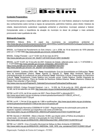 Conteúdo Programático:

Conhecimentos gerais e específicos sobre vigilância ambiental, em nível federal, estadual e municipal além
dos conhecimentos sobre normas e regras de saneamento, patrimônio histórico, plano diretor. Estatuto da
cidade, desenvolvimento sustentável. Legislação ambiental e urbanística: municipal, estadual e federal;
Compreensão sobre a importância da atuação do município no dever de proteger o meio ambiente
promovendo maior qualidade de vida.

Bibliografia Sugerida:

MORAES,       Débora     Brito.   O   papel   dos    municípios na  competência ambiental in
http://www.fag.edu.br/professores/cmsonda/2010.1/EHT/PROJ.%20INTEGRADOR/o%20papel%20dos%20m
unicpios%20na%20competncia%20ambiental.pdf

BRASIL. Lei Federal de Parcelamento do Solo Urbano - Lei n. 6766, de 19 de dezembro de 1979 (alterada
pela Lei n. 9.785/1999) http://www.planalto.gov.br/ccivil_03/leis/l6766.htm

BRASIL. Código Florestal – Lei nº 12.651 de 25 de maio de 2012.
http://www.planalto.gov.br/ccivil_03/_Ato2011-2014/2012/Lei/L12651.htm#art83

BRASIL. Lei Nº 10.257, de 10 de julho de 2001: Estatuto da Cidade. (alterada pelas Leis n. 11.673/2008 e
n. 11.977/2009 http://www.planalto.gov.br/ccivil_03/leis/leis_2001/l10257.htm
https://www.planalto.gov.br/ccivil_03/_ato2007-2010/2008/lei/l11673.htm;
http://www.planalto.gov.br/ccivil_03/_ato2007-2010/2009/lei/l11977.htm)

MINAS GERAIS. Cartilhas CREA, MG. Tema: Acessibilidade: Guia de Acessibilidade em Edificações; Tema:
Guia de Acessibilidade Urbana. Tema: Agenda 21 Agenda 21. Tema: Meio Ambiente: Manual de
orientação/atuação do profissional da área ambiental Tema: Patrimônio Cultural: Preservação do Patrimônio
Cultural. Tema: Saneamento: Coleta Seletiva com inclusão social. Coleta Seletiva. Gestão Integrada de
Resíduos Sólidos Urbanos. Plano de Gestão de Resíduos Sólidos Urbanos. Tema: Urbanismo: Estatuto da
Cidade; Para entender o Plano Diretor.
http://www.crea-mg.org.br/Paginas/03_Gabinete/Comunicacao/Publicações/Cartilhas.aspx

MINAS GERAIS. Código Florestal Estadual - Lei n.. 14.309, de 19 de junho de 2002, alterada pela Lei
18.365, de 02 de setembro de 2009. http://www.siam.mg.gov.br/sla/download.pdf?idNorma=10490

BETIM. Lei Nº 4.574, de 02 de outubro de 2007. Plano Diretor/2007 e alteração/2011.
http://www.ippub.betim.mg.gov.br/site/wp-content/uploads/downloads/2011/08/LEI_4574-07_-
TEXTO072428050120071128.pdf

BETIM. Lei Nº. 1.744 de 22 de agosto de 1.986 e modificações. http://www.ippub.betim.mg.gov.br/site/wp-
content/uploads/downloads/2011/09/Lei-de-Uso-e-Ocupacao.pdf

BETIM. Deliberação Normativa CODEMA Nº 01/2007 - Regula dispensa de autorização para poda de
espécies vegetais e arbóreas que especifica e dá outras providências.
http://www.betim.mg.gov.br/ARQUIVOS_ANEXO/LeiPodadeArvore;07243110;20070612.pdf

BETIM. Decreto 21.802/2006 - Altera o Decreto 16.660, que dispõe sobre a Política de proteção e
preservação, conservação, controle e recuperação do meio Ambiente.
http://www.betim.mg.gov.br/ARQUIVOS_ANEXO/Decreto21802_2006;07243110;20070612.pdf

BETIM. Lei 1.228/78 - Cria o Conselho Municipal de Defesa do Meio Ambiente (COMDEMA).
http://www.betim.mg.gov.br/ARQUIVOS_ANEXO/lei_1228_1978_cria_comdema;07243110;20061128.pdf

Organização: Fundação de Ensino de Contagem - FUNEC                                                       47
 