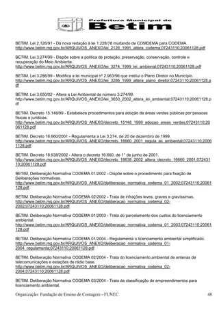 BETIM. Lei 2.126/91 - Dá nova redação à lei 1.228/78 mudando de COMDEMA para CODEMA.
http://www.betim.mg.gov.br/ARQUIVOS_ANEXO/lei_2126_1991_altera_codema;07243110;20061128.pdf

BETIM. Lei 3.274/99 - Dispõe sobre a política de proteção, preservação, conservação, controle e
recuperação do Meio Ambiente.
http://www.betim.mg.gov.br/ARQUIVOS_ANEXO/lei_3274_1999_lei_ambienal;07243110;20061128.pdf

BETIM. Lei 3.286/99 - Modifica a lei municipal nº 2.963/96 que institui o Plano Diretor no Município.
http://www.betim.mg.gov.br/ARQUIVOS_ANEXO/lei_3286_1999_altera_plano_diretor;07243110;20061128.p
df

BETIM. Lei 3.650/02 - Altera a Lei Ambiental de número 3.274/99.
http://www.betim.mg.gov.br/ARQUIVOS_ANEXO/lei_3650_2002_altera_lei_ambiental;07243110;20061128.p
df

BETIM. Decreto 15.148/99 - Estabelece procedimentos para adoção de áreas verdes públicas por pessoas
físicas e jurídicas.
http://www.betim.mg.gov.br/ARQUIVOS_ANEXO/decreto_15148_1999_adocao_areas_verdes;07243110;20
061128.pdf

BETIM. Decreto 16.660/2001 - Regulamenta a Lei 3.274, de 20 de dezembro de 1999.
http://www.betim.mg.gov.br/ARQUIVOS_ANEXO/decreto_16660_2001_regula_lei_ambiental;07243110;2006
1128.pdf

BETIM. Decreto 18.638/2002 - Altera o decreto 16.660, de 1° de junho de 2001.
http://www.betim.mg.gov.br/ARQUIVOS_ANEXO/decreto_18638_2002_altera_decreto_16660_2001;072431
10;20061128.pdf

BETIM. Deliberação Normativa CODEMA 01/2002 - Dispõe sobre o procedimento para fixação de
Deliberações normativas.
http://www.betim.mg.gov.br/ARQUIVOS_ANEXO/deliberacao_normativa_codema_01_2002;07243110;20061
128.pdf.

BETIM. Deliberação Normativa CODEMA 02/2002 - Trata de infrações leves, graves e gravíssimas.
http://www.betim.mg.gov.br/ARQUIVOS_ANEXO/deliberacao_normativa_codema_02-
2002;07243110;20061128.pdf

BETIM. Deliberação Normativa CODEMA 01/2003 - Trata do parcelamento dos custos do licenciamento
ambiental.
http://www.betim.mg.gov.br/ARQUIVOS_ANEXO/deliberacao_normativa_codema_01_2003;07243110;20061
128.pdf

BETIM. Deliberação Normativa CODEMA 01/2004 - Regulamenta o licenciamento ambiental simplificado.
http://www.betim.mg.gov.br/ARQUIVOS_ANEXO/deliberacao_normativa_codema_01-
2004_regulamenta;07243110;20061128.pdf

BETIM. Deliberação Normativa CODEMA 02/2004 - Trata do licenciamento ambiental de antenas de
telecomunicações e estações de rádio base.
http://www.betim.mg.gov.br/ARQUIVOS_ANEXO/deliberacao_normativa_codema_02-
2004;07243110;20061128.pdf

BETIM. Deliberação Normativa CODEMA 03/2004 - Trata da classificação de empreendimentos para
licenciamento ambiental.

Organização: Fundação de Ensino de Contagem - FUNEC                                                 48
 