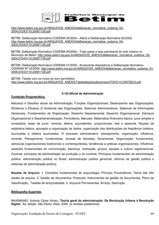 http://www.betim.mg.gov.br/ARQUIVOS_ANEXO/deliberacao_normativa_codema_03-
2004;07243110;20061128.pdf

BETIM. Deliberação Normativa CODEMA 04/2004 - Altera a Deliberação Normativa 02/2002.
http://www.betim.mg.gov.br/ARQUIVOS_ANEXO/deliberacao_normativa_codema_04-
2004;07243110;20061128.pdf

BETIM. Deliberação Normativa CODEMA 05/2004 - Trata sobre a taxa permeável do solo urbano no
Município de Betim. http://www.betim.mg.gov.br/ARQUIVOS_ANEXO/deliberacao_normativa_codema_05-
2004;07243110;20061128.pdf

BETIM. Deliberação Normativa CODEMA 01/2005 - Acrescenta dispositivos a Deliberação Normativa
CODEMA Nº 02/2004. http://www.betim.mg.gov.br/ARQUIVOS_ANEXO/deliberacao_normativa_codema_01-
2005;07243110;20061128.pdf

BETIM. Tabela com os níveis do som permitidos.
http://www.betim.mg.gov.br/ARQUIVOS_ANEXO/Tabeladepoluiçãosonora;07243110;20070612.pdf.


                                      5.10) Oficial de Administração
Conteúdo Programático:

Natureza e Desafios atuais da Administração; Funções Organizacionais; Desempenho das Organizações;
Eficiência e Eficácia; O Ambiente das Organizações; Sistemas Administrativos, Sistemas de Informações
Gerenciais, Fundamentos da Organização; Desenho Departamental; Desenho Organizacional; Estrutura
Organizacional e Departamentalização, Formulários, Manuais. Matemática financeira básica: juros simples e
compostos; taxas de juros: nominal, efetiva, equivalentes, proporcionais, real e aparente. Noções de
estatística básica: apuração e organização de dados, organização das distribuições de freqüência (relativa,
acumulada e relativa acumulada). O processo administrativo: planejamento, organização, influência,
controle. Planejamento: fundamentos, tomada de decisões, ferramentas. Organização: fundamentos,
estruturas organizacionais tradicionais e contemporâneas, tendências e práticas organizacionais. Influência:
aspectos fundamentais da comunicação, liderança, motivação, grupos, equipes e cultura organizacional.
Controle: princípios da administração da produção e do controle. Princípios fundamentais da administração
pública: administração pública no Brasil, administração pública gerencial, reforma da gestão pública e
sistemas de administração pública.

Noções de Arquivo: 1. Conceitos fundamentais de arquivologia: Princípio Proveniência; Teoria das três
idades de arquivo. 2. Gestão de documentos: Protocolo; Instrumentos de gestão de documentos; Plano de
classificação, Tabelas de temporalidade. 3. Arquivos Permanentes: Arranjo; Descrição.

Bibliografia Sugerida:

MAXIMIANO, Antonio César Amaru. Teoria geral da administração: Da Revolução Urbana à Revolução
Digital. 6a. edição. São Paulo: Atlas, 2006. (e versões posteriores)


Organização: Fundação de Ensino de Contagem - FUNEC                                                      49
 