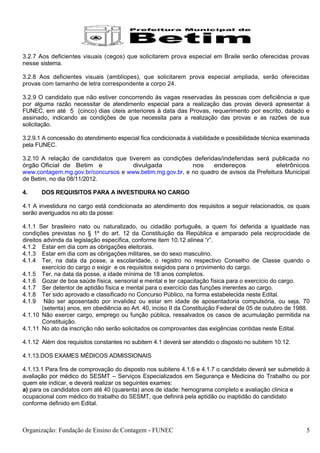 3.2.7 Aos deficientes visuais (cegos) que solicitarem prova especial em Braile serão oferecidas provas
nesse sistema.

3.2.8 Aos deficientes visuais (amblíopes), que solicitarem prova especial ampliada, serão oferecidas
provas com tamanho de letra correspondente a corpo 24.

3.2.9 O candidato que não estiver concorrendo às vagas reservadas às pessoas com deficiência e que
por alguma razão necessitar de atendimento especial para a realização das provas deverá apresentar à
FUNEC, em até 5 (cinco) dias úteis anteriores à data das Provas, requerimento por escrito, datado e
assinado, indicando as condições de que necessita para a realização das provas e as razões de sua
solicitação.

3.2.9.1 A concessão do atendimento especial fica condicionada à viabilidade e possibilidade técnica examinada
pela FUNEC.

3.2.10 A relação de candidatos que tiverem as condições deferidas/indeferidas será publicada no
órgão Oficial de Betim e             divulgada            nos    endereços               eletrônicos
www.contagem.mg.gov.br/concursos e www.betim.mg.gov.br, e no quadro de avisos da Prefeitura Municipal
de Betim, no dia 08/11/2012.

4.     DOS REQUISITOS PARA A INVESTIDURA NO CARGO

4.1 A investidura no cargo está condicionada ao atendimento dos requisitos a seguir relacionados, os quais
serão averiguados no ato da posse:

4.1.1 Ser brasileiro nato ou naturalizado, ou cidadão português, a quem foi deferida a igualdade nas
condições previstas no § 1º do art. 12 da Constituição da República e amparado pela reciprocidade de
direitos advinda da legislação específica, conforme item 10.12 alínea “r”.
4.1.2 Estar em dia com as obrigações eleitorais.
4.1.3 Estar em dia com as obrigações militares, se do sexo masculino.
4.1.4 Ter, na data da posse, a escolaridade, o registro no respectivo Conselho de Classe quando o
        exercício do cargo o exigir e os requisitos exigidos para o provimento do cargo.
4.1.5 Ter, na data da posse, a idade mínima de 18 anos completos.
4.1.6 Gozar de boa saúde física, sensorial e mental e ter capacitação física para o exercício do cargo.
4.1.7 Ser detentor de aptidão física e mental para o exercício das funções inerentes ao cargo.
4.1.8 Ter sido aprovado e classificado no Concurso Público, na forma estabelecida neste Edital.
4.1.9 Não ser aposentado por invalidez ou estar em idade de aposentadoria compulsória, ou seja, 70
        (setenta) anos, em obediência ao Art. 40, inciso II da Constituição Federal de 05 de outubro de 1988.
4.1.10 Não exercer cargo, emprego ou função pública, ressalvados os casos de acumulação permitida na
        Constituição.
4.1.11 No ato da inscrição não serão solicitados os comprovantes das exigências contidas neste Edital.

4.1.12 Além dos requisitos constantes no subitem 4.1 deverá ser atendido o disposto no subitem 10.12.

4.1.13.DOS EXAMES MÉDICOS ADMISSIONAIS

4.1.13.1 Para fins de comprovação do disposto nos subitens 4.1.6 e 4.1.7 o candidato deverá ser submetido à
avaliação por médico do SESMT – Serviços Especializados em Segurança e Medicina do Trabalho ou por
quem ele indicar, e deverá realizar os seguintes exames:
a) para os candidatos com até 40 (quarenta) anos de idade: hemograma completo e avaliação clinica e
ocupacional com médico do trabalho do SESMT, que definirá pela aptidão ou inaptidão do candidato
conforme definido em Edital.



Organização: Fundação de Ensino de Contagem - FUNEC                                                        5
 