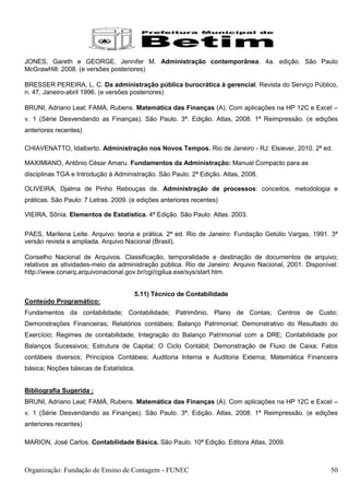 JONES, Gareth e GEORGE, Jennifer M. Administração contemporânea. 4a. edição. São Paulo
McGrawHill: 2008. (e versões posteriores)

BRESSER PEREIRA, L. C. Da administração pública burocrática à gerencial. Revista do Serviço Público,
n. 47, Janeiro-abril 1996. (e versões posteriores)

BRUNI, Adriano Leal; FAMÀ, Rubens. Matemática das Finanças (A). Com aplicações na HP 12C e Excel –
v. 1 (Série Desvendando as Finanças). São Paulo. 3ª. Edição. Atlas, 2008. 1ª Reimpressão. (e edições
anteriores recentes)

CHIAVENATTO, Idalberto. Administração nos Novos Tempos. Rio de Janeiro - RJ: Elsiever, 2010. 2ª ed.

MAXIMIANO, Antônio César Amaru. Fundamentos da Administração: Manual Compacto para as
disciplinas TGA e Introdução à Administração. São Paulo. 2ª Edição. Atlas, 2008.

OLIVEIRA, Djalma de Pinho Rebouças de. Administração de processos: conceitos, metodologia e
práticas. São Paulo: 7 Letras. 2009. (e edições anteriores recentes)

VIEIRA, Sônia. Elementos de Estatística. 4ª Edição. São Paulo: Atlas. 2003.


PAES, Marilena Leite. Arquivo: teoria e prática. 2ª ed. Rio de Janeiro: Fundação Getúlio Vargas, 1991. 3ª
versão revista e ampliada. Arquivo Nacional (Brasil).

Conselho Nacional de Arquivos. Classificação, temporalidade e destinação de documentos de arquivo;
relativos as atividades-meio da administração pública. Rio de Janeiro: Arquivo Nacional, 2001. Disponível:
http://www.conarq.arquivonacional.gov.br/cgi/cgilua.exe/sys/start.htm.


                                      5.11) Técnico de Contabilidade
Conteúdo Programático:
Fundamentos da contabilidade; Contabilidade; Patrimônio, Plano de Contas; Centros de Custo;
Demonstrações Financeiras; Relatórios contábeis; Balanço Patrimonial; Demonstrativo do Resultado do
Exercício; Regimes de contabilidade; Integração do Balanço Patrimonial com a DRE; Contabilidade por
Balanços Sucessivos; Estrutura de Capital; O Ciclo Contábil; Demonstração de Fluxo de Caixa; Fatos
contábeis diversos; Princípios Contábeis; Auditoria Interna e Auditoria Externa; Matemática Financeira
básica; Noções básicas de Estatística.


Bibliografia Sugerida :
BRUNI, Adriano Leal; FAMÀ, Rubens. Matemática das Finanças (A). Com aplicações na HP 12C e Excel –
v. 1 (Série Desvendando as Finanças). São Paulo. 3ª. Edição. Atlas, 2008. 1ª Reimpressão. (e edições
anteriores recentes)

MARION, José Carlos. Contabilidade Básica. São Paulo. 10ª Edição. Editora Atlas, 2009.



Organização: Fundação de Ensino de Contagem - FUNEC                                                    50
 