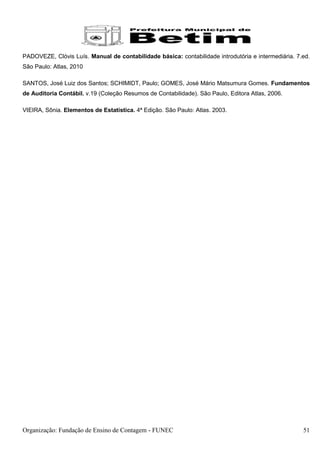 PADOVEZE, Clóvis Luís. Manual de contabilidade básica: contabilidade introdutória e intermediária. 7.ed.
São Paulo: Atlas, 2010

SANTOS, José Luiz dos Santos; SCHIMIDT, Paulo; GOMES, José Mário Matsumura Gomes. Fundamentos
de Auditoria Contábil. v.19 (Coleção Resumos de Contabilidade). São Paulo, Editora Atlas, 2006.

VIEIRA, Sônia. Elementos de Estatística. 4ª Edição. São Paulo: Atlas. 2003.




Organização: Fundação de Ensino de Contagem - FUNEC                                                  51
 